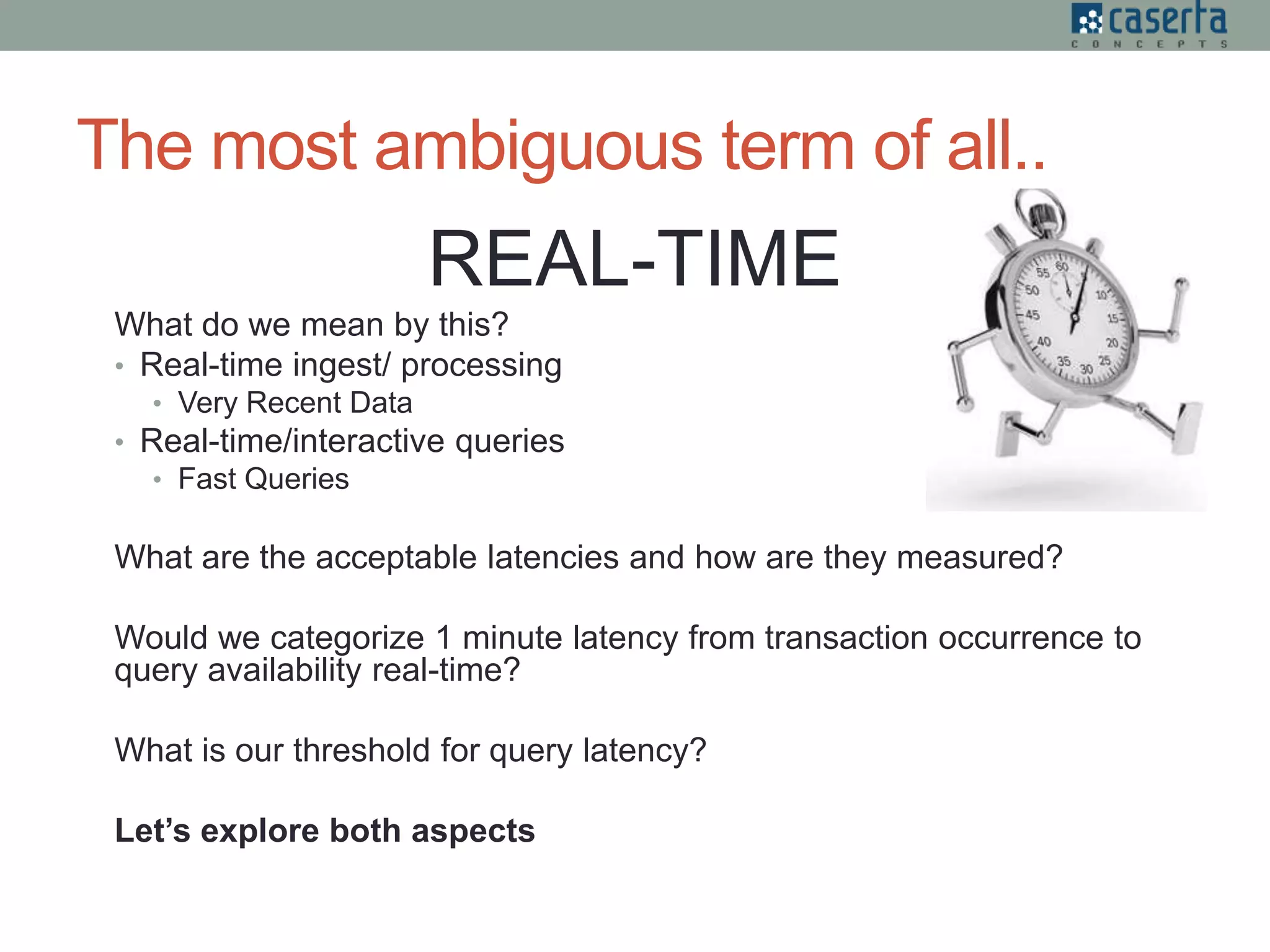 The most ambiguous term of all..
REAL-TIME
What do we mean by this?
• Real-time ingest/ processing
• Very Recent Data
• Real-time/interactive queries
• Fast Queries
What are the acceptable latencies and how are they measured?
Would we categorize 1 minute latency from transaction occurrence to
query availability real-time?
What is our threshold for query latency?
Let’s explore both aspects
 