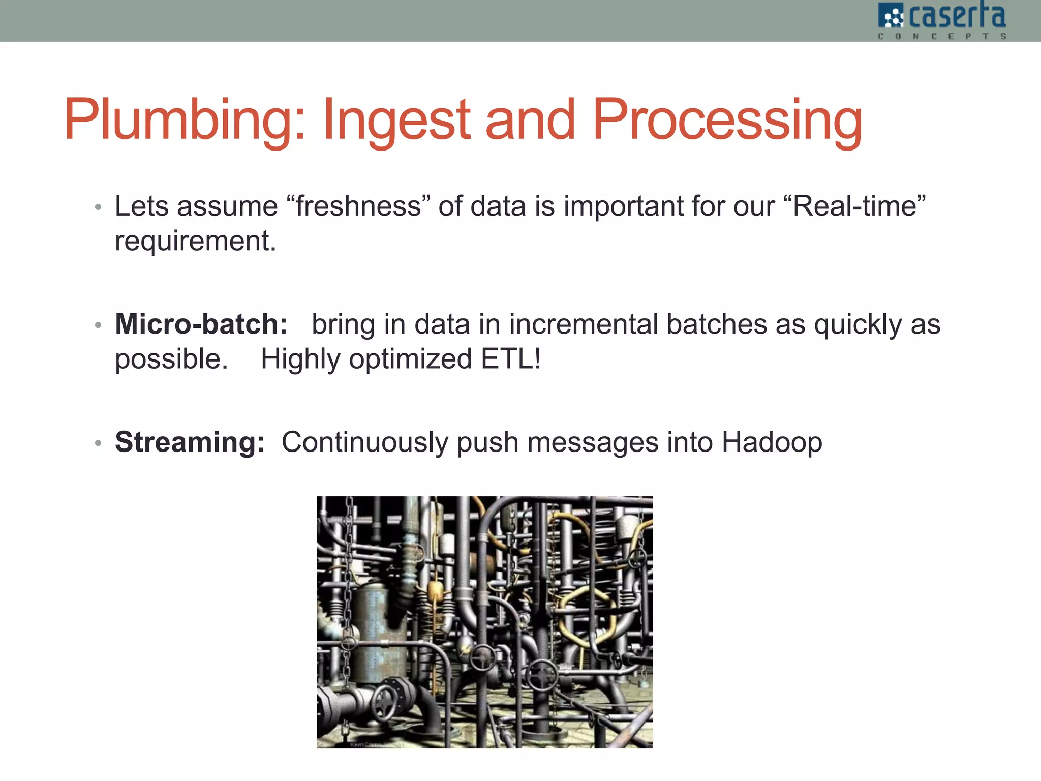 Plumbing: Ingest and Processing
• Lets assume “freshness” of data is important for our “Real-time”
requirement.
• Micro-batch: bring in data in incremental batches as quickly as
possible. Highly optimized ETL!
• Streaming: Continuously push messages into Hadoop
 