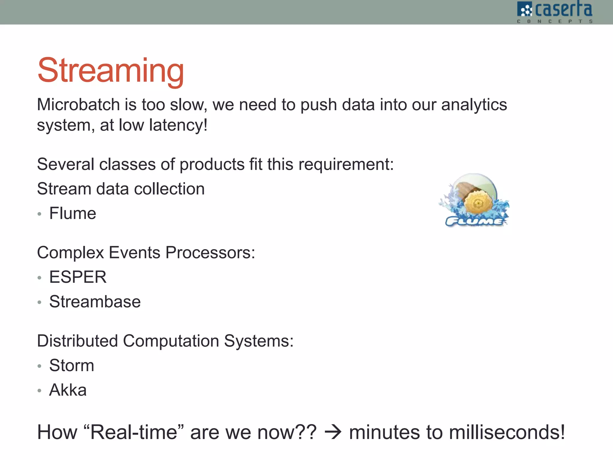 Streaming
Microbatch is too slow, we need to push data into our analytics
system, at low latency!
Several classes of products fit this requirement:
Stream data collection
• Flume
Complex Events Processors:
• ESPER
• Streambase
Distributed Computation Systems:
• Storm
• Akka
How “Real-time” are we now??  minutes to milliseconds!
 