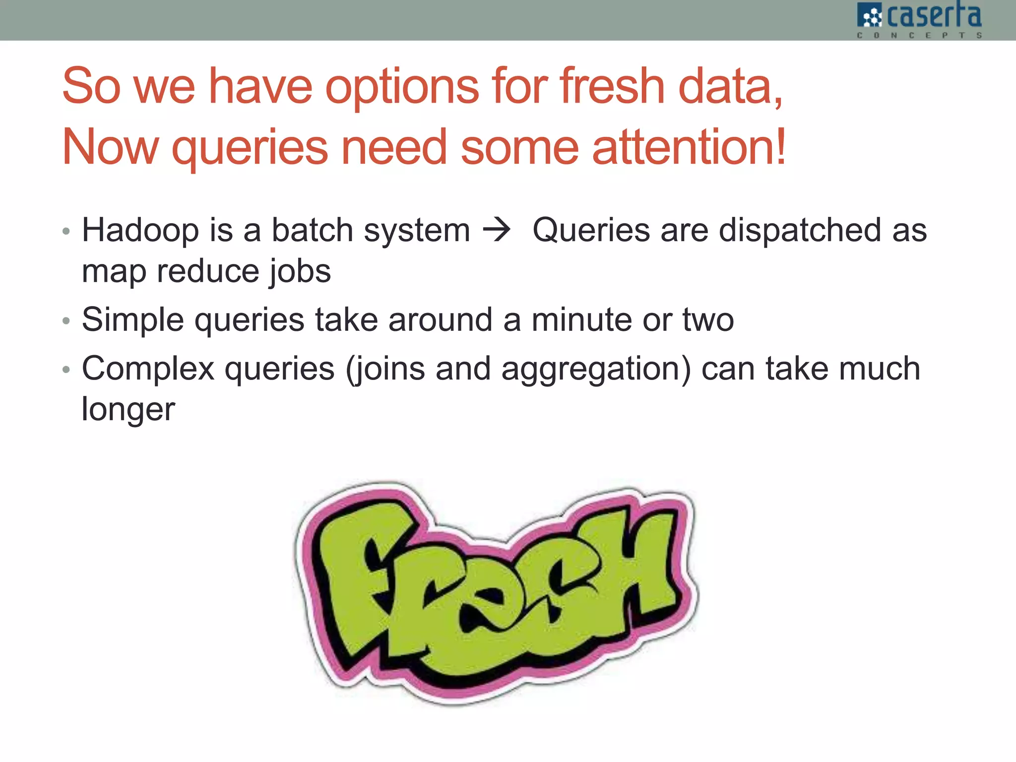 So we have options for fresh data,
Now queries need some attention!
• Hadoop is a batch system  Queries are dispatched as
map reduce jobs
• Simple queries take around a minute or two
• Complex queries (joins and aggregation) can take much
longer
 