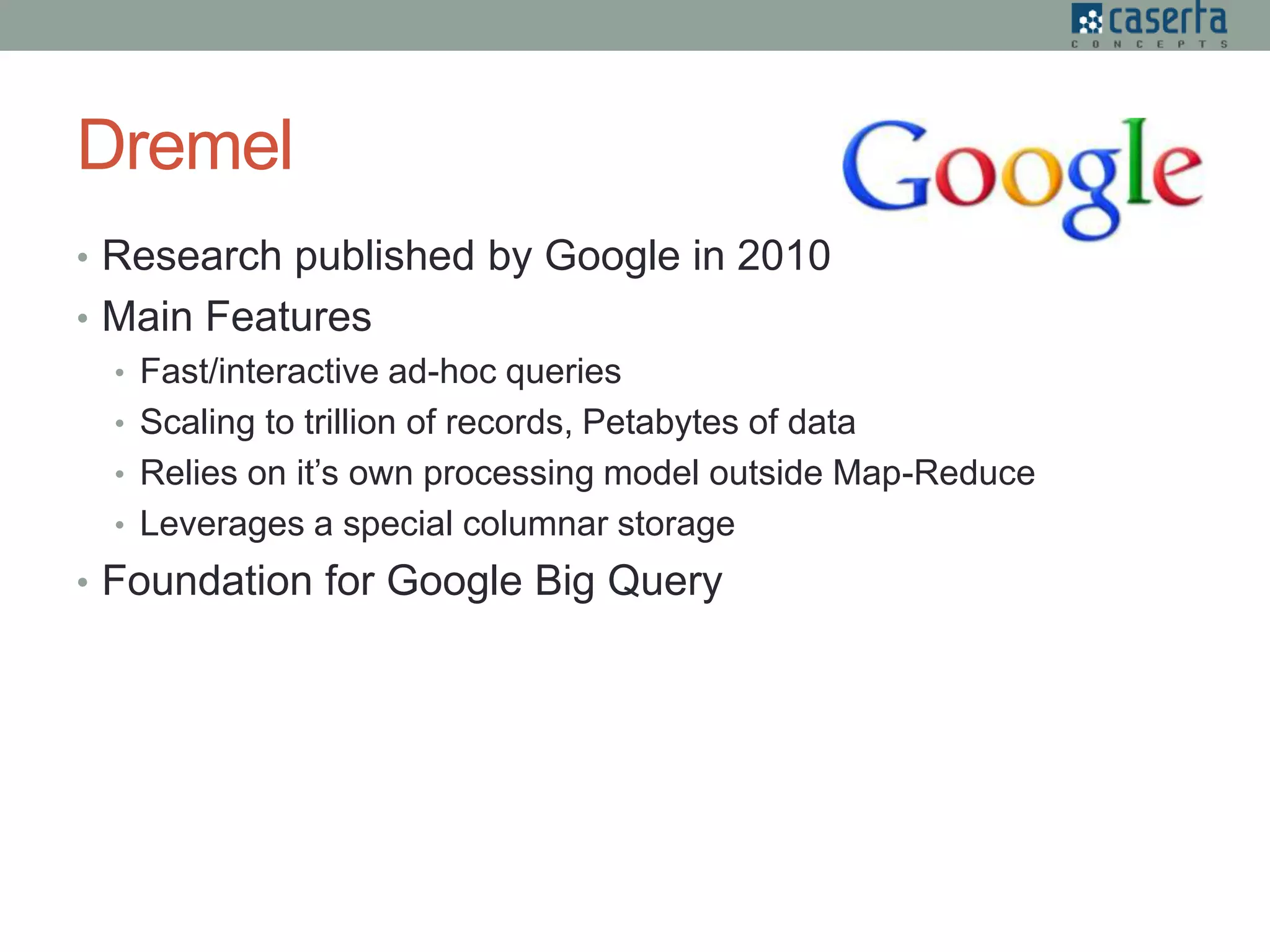 Dremel
• Research published by Google in 2010
• Main Features
• Fast/interactive ad-hoc queries
• Scaling to trillion of records, Petabytes of data
• Relies on it’s own processing model outside Map-Reduce
• Leverages a special columnar storage
• Foundation for Google Big Query
 