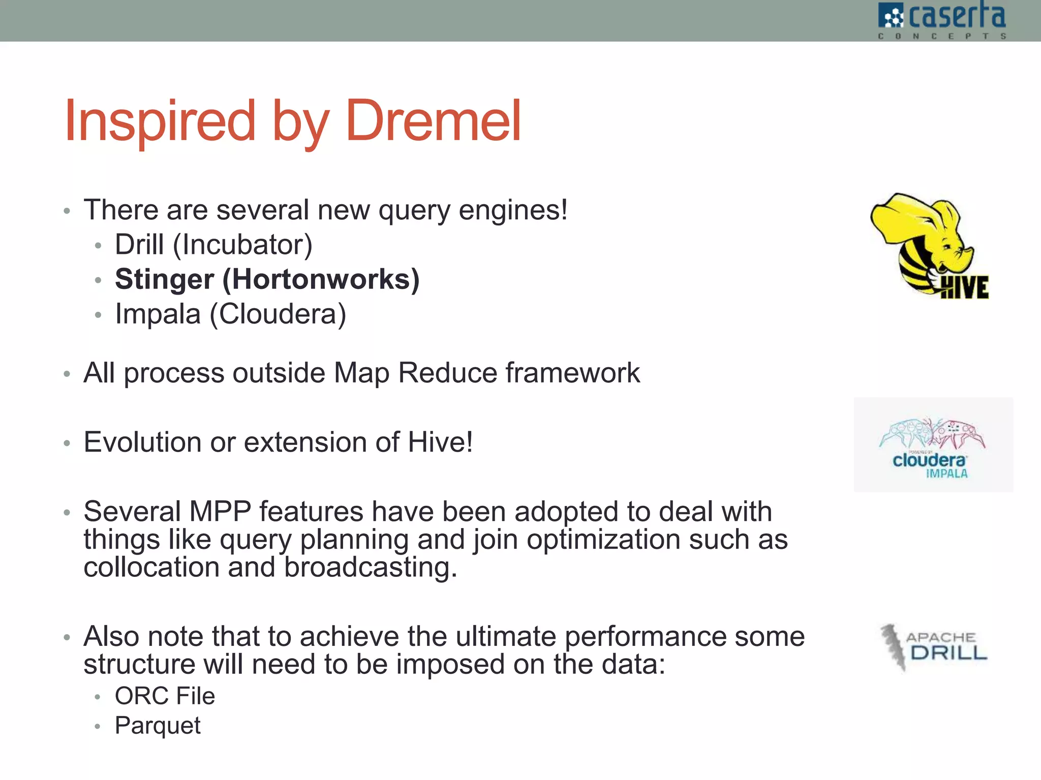 Inspired by Dremel
• There are several new query engines!
• Drill (Incubator)
• Stinger (Hortonworks)
• Impala (Cloudera)
• All process outside Map Reduce framework
• Evolution or extension of Hive!
• Several MPP features have been adopted to deal with
things like query planning and join optimization such as
collocation and broadcasting.
• Also note that to achieve the ultimate performance some
structure will need to be imposed on the data:
• ORC File
• Parquet
 
