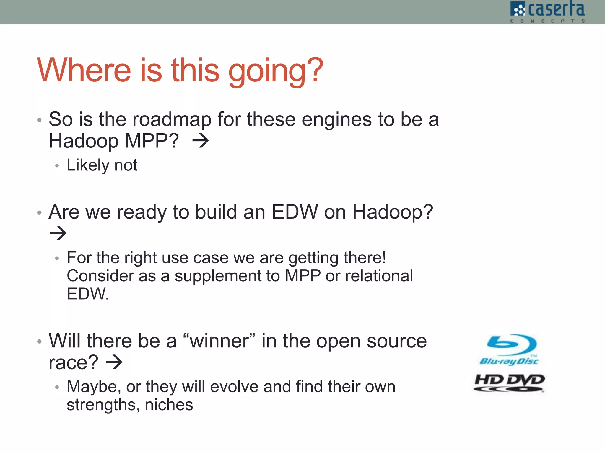 Where is this going?
• So is the roadmap for these engines to be a
Hadoop MPP? 
• Likely not
• Are we ready to build an EDW on Hadoop?

• For the right use case we are getting there!
Consider as a supplement to MPP or relational
EDW.
• Will there be a “winner” in the open source
race? 
• Maybe, or they will evolve and find their own
strengths, niches
 