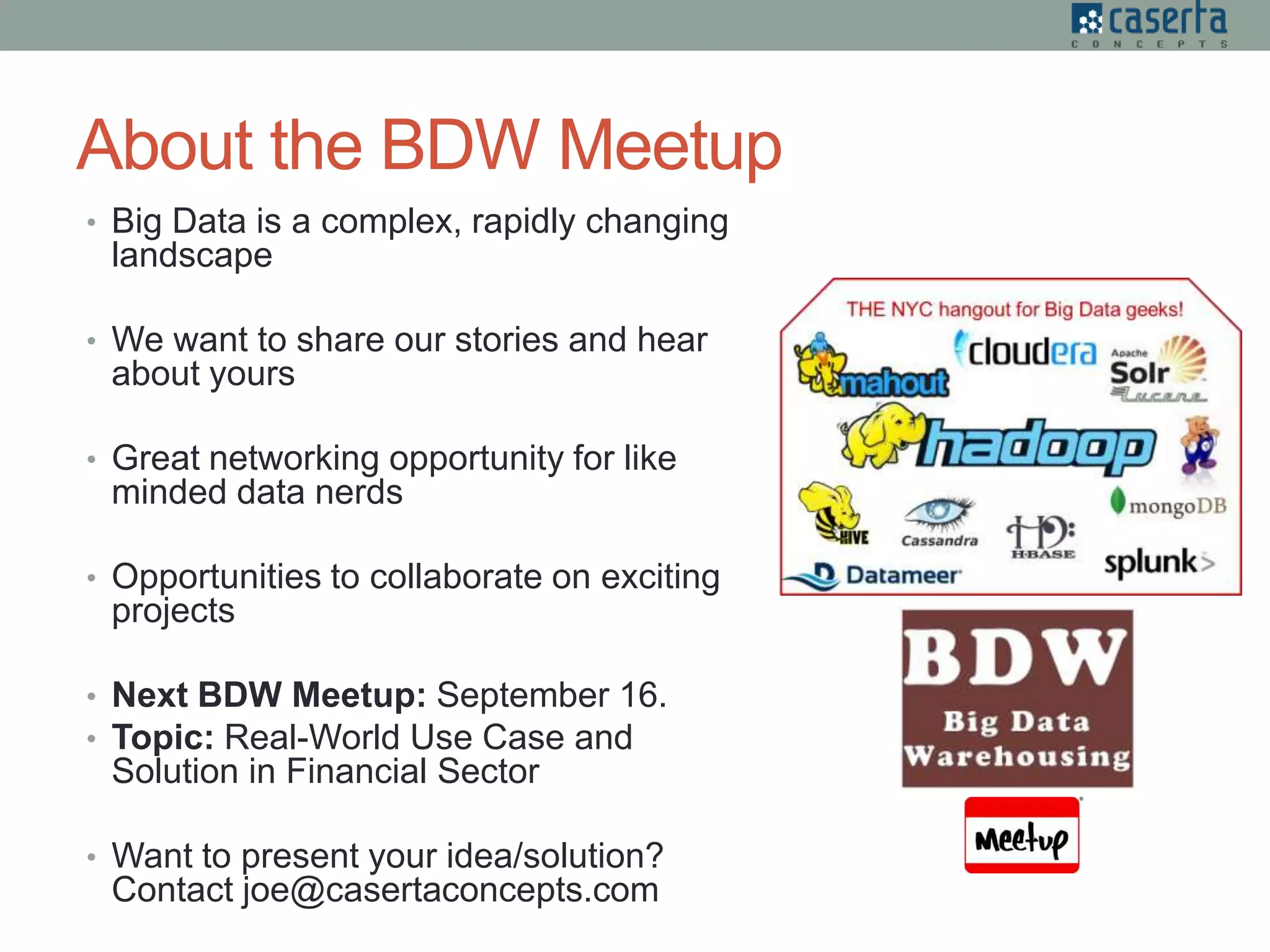 About the BDW Meetup
• Big Data is a complex, rapidly changing
landscape
• We want to share our stories and hear
about yours
• Great networking opportunity for like
minded data nerds
• Opportunities to collaborate on exciting
projects
• Next BDW Meetup: September 16.
• Topic: Real-World Use Case and
Solution in Financial Sector
• Want to present your idea/solution?
Contact joe@casertaconcepts.com
 