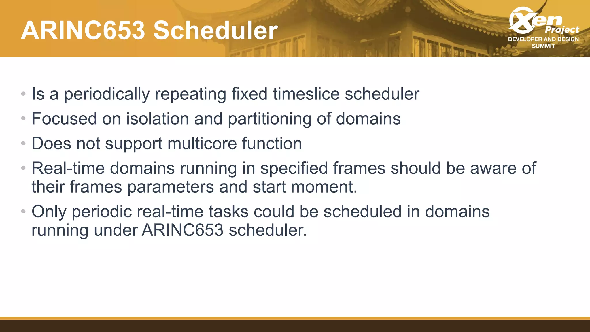 ARINC653 Scheduler
• Is a periodically repeating fixed timeslice scheduler
• Focused on isolation and partitioning of domains
• Does not support multicore function
• Real-time domains running in specified frames should be aware of
their frames parameters and start moment.
• Only periodic real-time tasks could be scheduled in domains
running under ARINC653 scheduler.
 