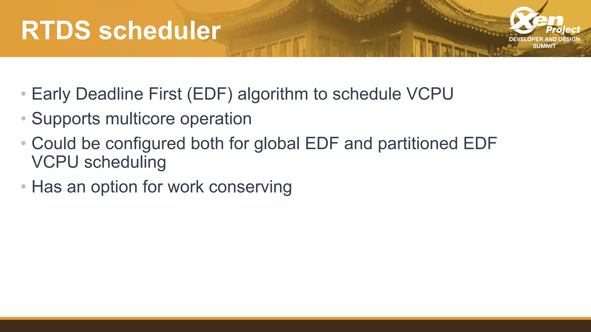RTDS scheduler
• Early Deadline First (EDF) algorithm to schedule VCPU
• Supports multicore operation
• Could be configured both for global EDF and partitioned EDF
VCPU scheduling
• Has an option for work conserving
 