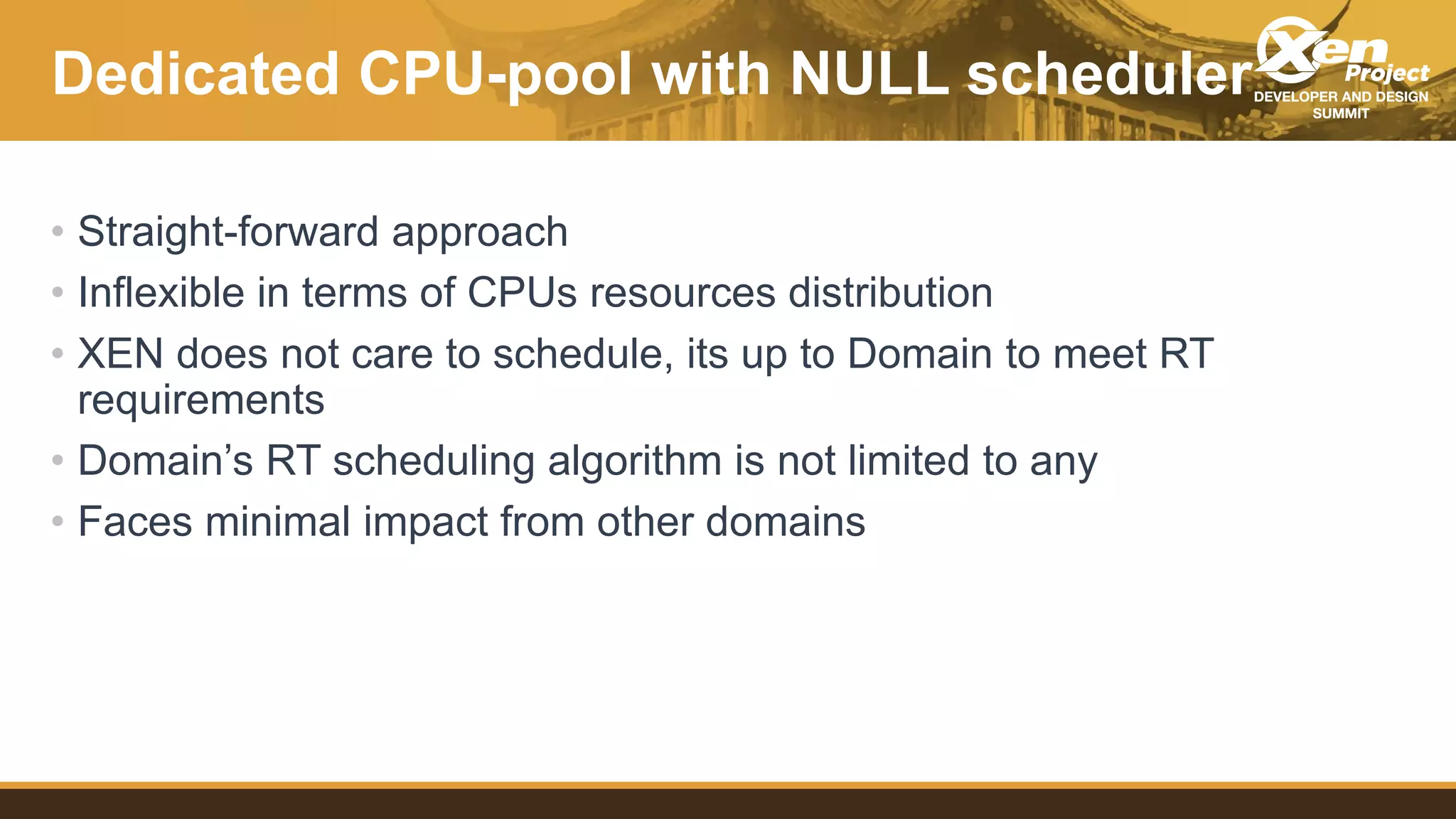 Dedicated CPU-pool with NULL scheduler
• Straight-forward approach
• Inflexible in terms of CPUs resources distribution
• XEN does not care to schedule, its up to Domain to meet RT
requirements
• Domain’s RT scheduling algorithm is not limited to any
• Faces minimal impact from other domains
 