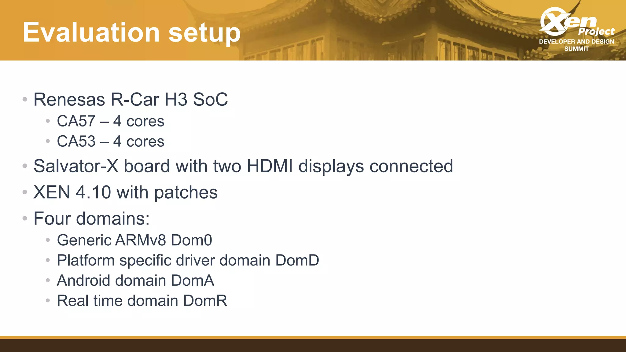Evaluation setup
• Renesas R-Car H3 SoC
• CA57 – 4 cores
• CA53 – 4 cores
• Salvator-X board with two HDMI displays connected
• XEN 4.10 with patches
• Four domains:
• Generic ARMv8 Dom0
• Platform specific driver domain DomD
• Android domain DomA
• Real time domain DomR
 