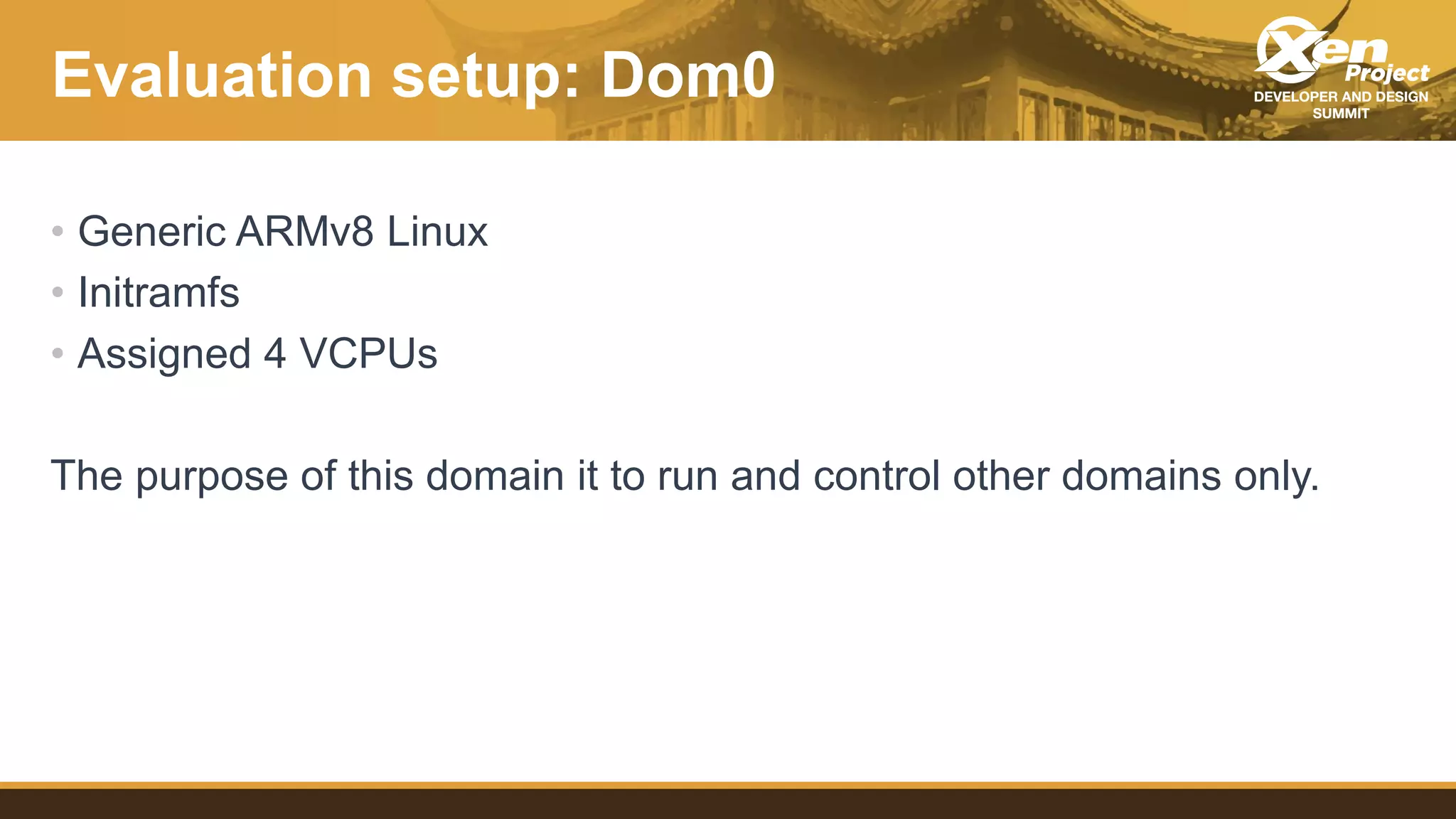 Evaluation setup: Dom0
• Generic ARMv8 Linux
• Initramfs
• Assigned 4 VCPUs
The purpose of this domain it to run and control other domains only.
 