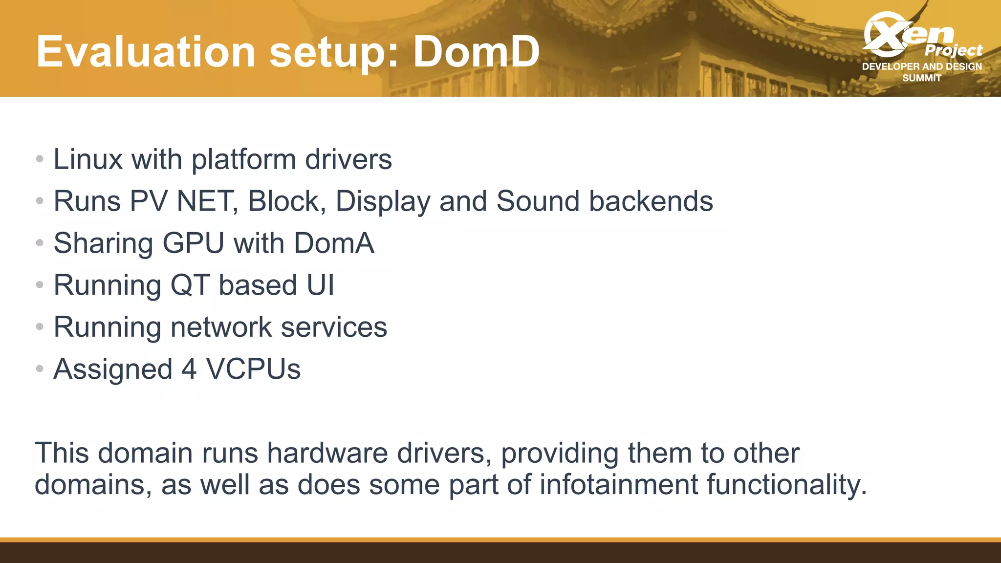 Evaluation setup: DomD
• Linux with platform drivers
• Runs PV NET, Block, Display and Sound backends
• Sharing GPU with DomA
• Running QT based UI
• Running network services
• Assigned 4 VCPUs
This domain runs hardware drivers, providing them to other
domains, as well as does some part of infotainment functionality.
 
