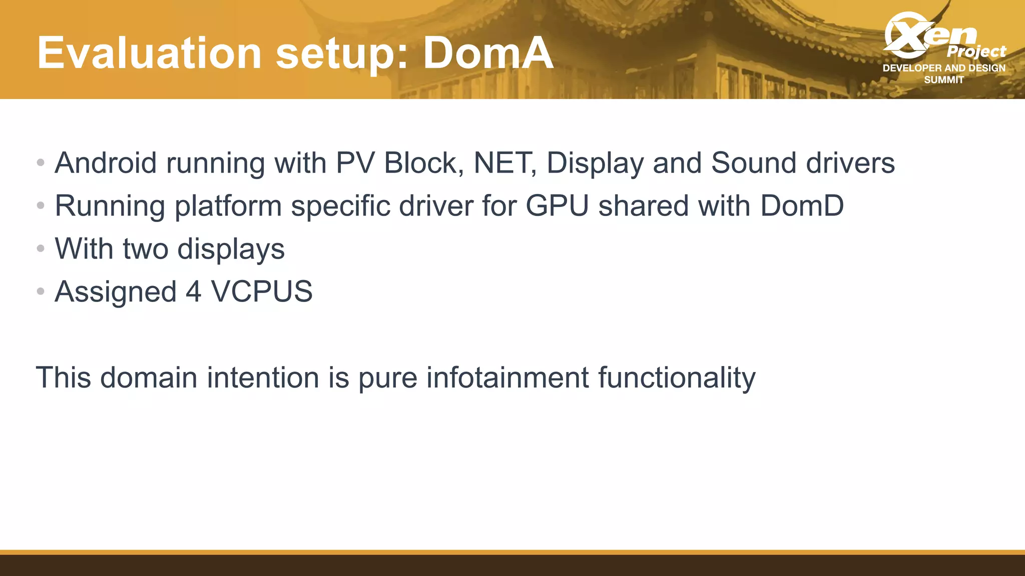 Evaluation setup: DomA
• Android running with PV Block, NET, Display and Sound drivers
• Running platform specific driver for GPU shared with DomD
• With two displays
• Assigned 4 VCPUS
This domain intention is pure infotainment functionality
 