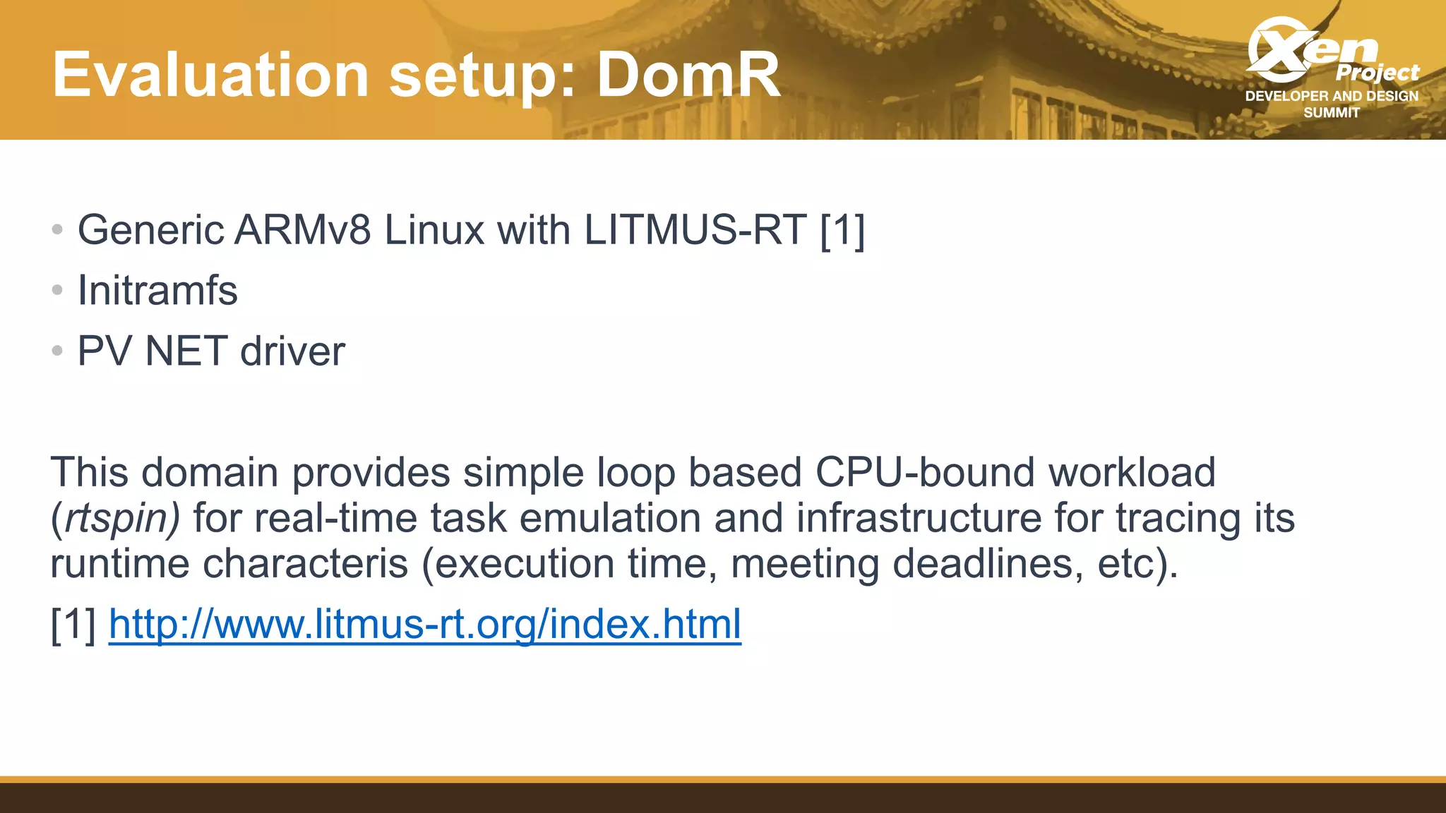 Evaluation setup: DomR
• Generic ARMv8 Linux with LITMUS-RT [1]
• Initramfs
• PV NET driver
This domain provides simple loop based CPU-bound workload
(rtspin) for real-time task emulation and infrastructure for tracing its
runtime characteris (execution time, meeting deadlines, etc).
[1] http://www.litmus-rt.org/index.html
 