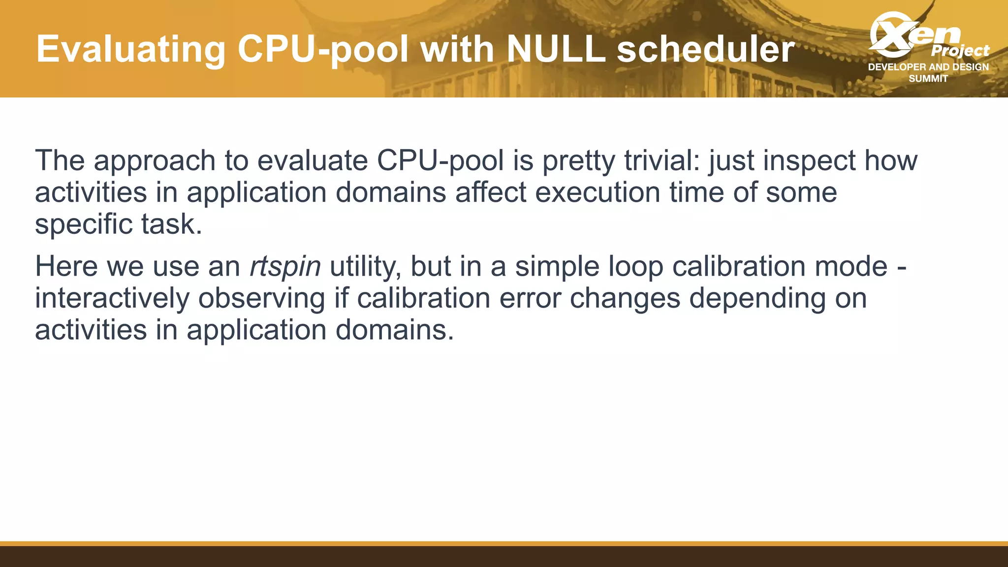 Evaluating CPU-pool with NULL scheduler
The approach to evaluate CPU-pool is pretty trivial: just inspect how
activities in application domains affect execution time of some
specific task.
Here we use an rtspin utility, but in a simple loop calibration mode -
interactively observing if calibration error changes depending on
activities in application domains.
 