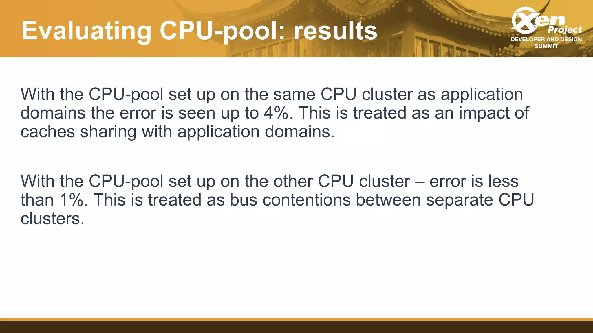 Evaluating CPU-pool: results
With the CPU-pool set up on the same CPU cluster as application
domains the error is seen up to 4%. This is treated as an impact of
caches sharing with application domains.
With the CPU-pool set up on the other CPU cluster – error is less
than 1%. This is treated as bus contentions between separate CPU
clusters.
 