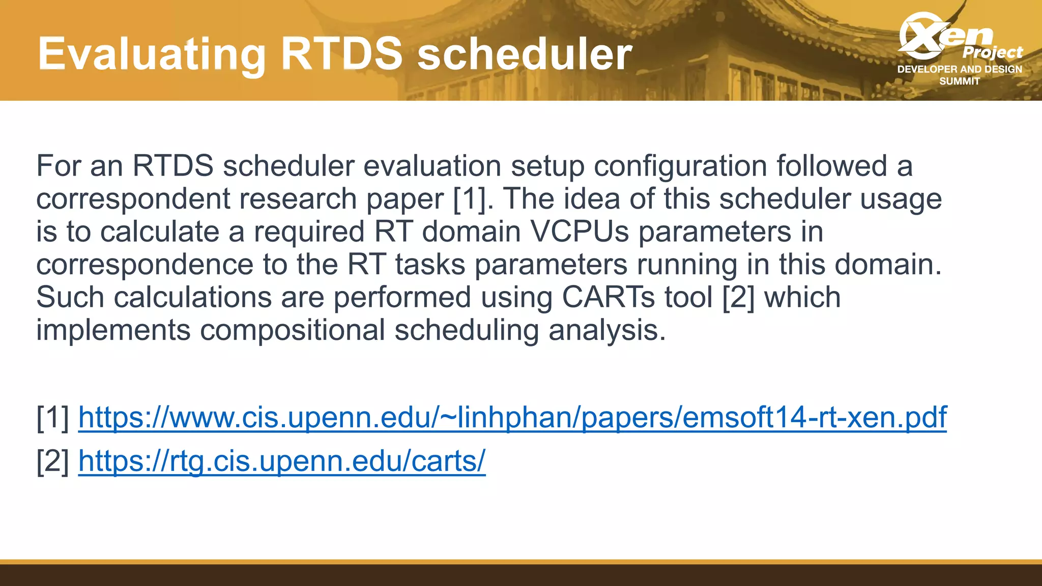 Evaluating RTDS scheduler
For an RTDS scheduler evaluation setup configuration followed a
correspondent research paper [1]. The idea of this scheduler usage
is to calculate a required RT domain VCPUs parameters in
correspondence to the RT tasks parameters running in this domain.
Such calculations are performed using CARTs tool [2] which
implements compositional scheduling analysis.
[1] https://www.cis.upenn.edu/~linhphan/papers/emsoft14-rt-xen.pdf
[2] https://rtg.cis.upenn.edu/carts/
 