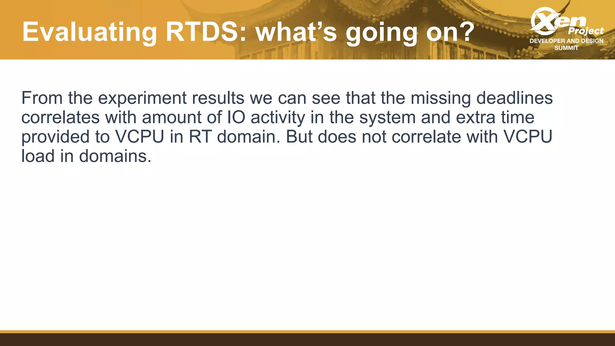 Evaluating RTDS: what’s going on?
From the experiment results we can see that the missing deadlines
correlates with amount of IO activity in the system and extra time
provided to VCPU in RT domain. But does not correlate with VCPU
load in domains.
 