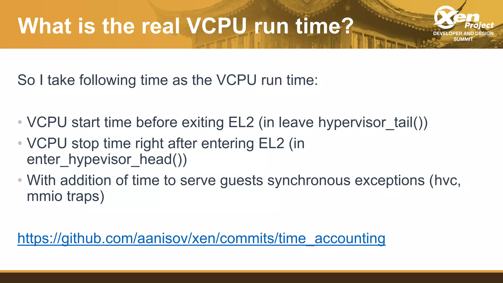 What is the real VCPU run time?
So I take following time as the VCPU run time:
• VCPU start time before exiting EL2 (in leave hypervisor_tail())
• VCPU stop time right after entering EL2 (in
enter_hypevisor_head())
• With addition of time to serve guests synchronous exceptions (hvc,
mmio traps)
https://github.com/aanisov/xen/commits/time_accounting
 