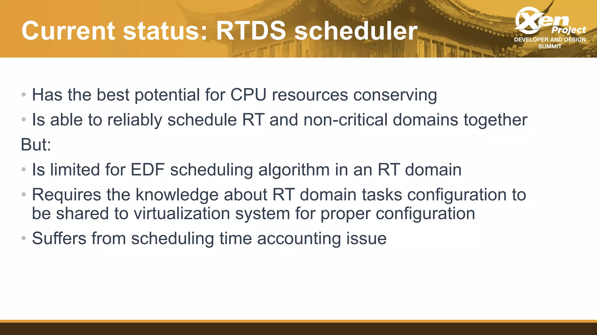 Current status: RTDS scheduler
• Has the best potential for CPU resources conserving
• Is able to reliably schedule RT and non-critical domains together
But:
• Is limited for EDF scheduling algorithm in an RT domain
• Requires the knowledge about RT domain tasks configuration to
be shared to virtualization system for proper configuration
• Suffers from scheduling time accounting issue
 