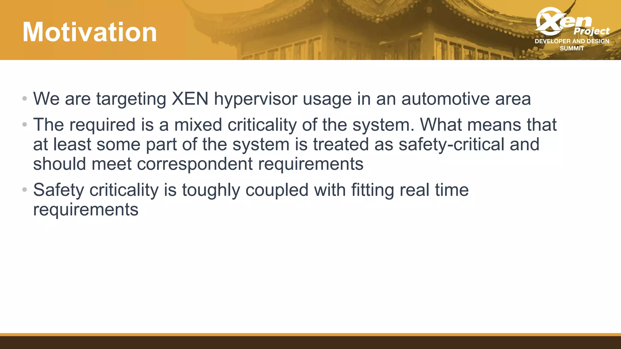 Motivation
• We are targeting XEN hypervisor usage in an automotive area
• The required is a mixed criticality of the system. What means that
at least some part of the system is treated as safety-critical and
should meet correspondent requirements
• Safety criticality is toughly coupled with fitting real time
requirements
 