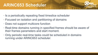 ARINC653 Scheduler
• Is a periodically repeating fixed timeslice scheduler
• Focused on isolation and partitioning of doma...