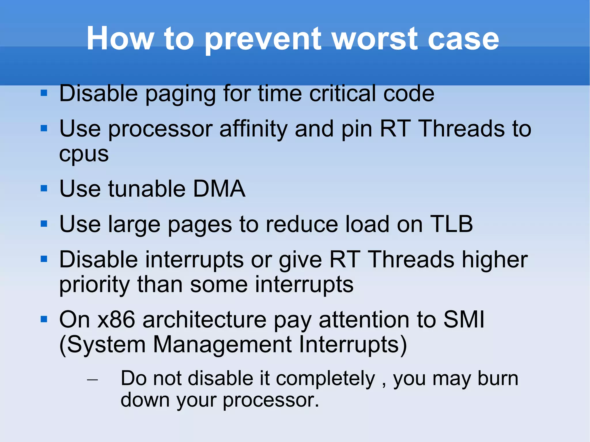 How to prevent worst case Disable paging for time critical code Use processor affinity and pin RT Threads to cpus Use tunable DMA Use large pages to reduce load on TLB Disable interrupts or give RT Threads higher priority than some interrupts On x86 architecture pay attention to SMI (System Management Interrupts) Do not disable it completely , you may burn down your processor. 