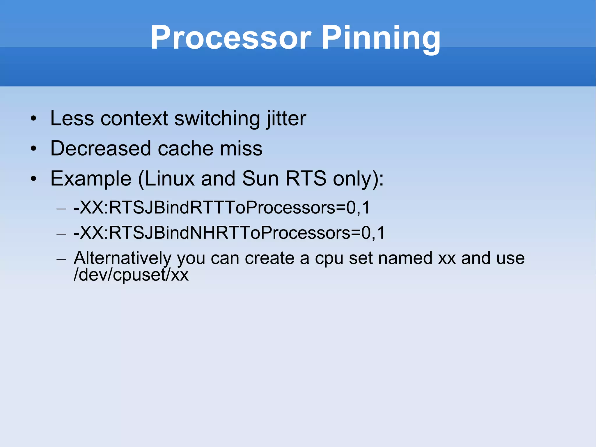 Processor Pinning Less context switching jitter Decreased cache miss Example (Linux and Sun RTS only): -XX:RTSJBindRTTToProcessors=0,1 -XX:RTSJBindNHRTToProcessors=0,1 Alternatively you can create a cpu set named xx and use /dev/cpuset/xx 