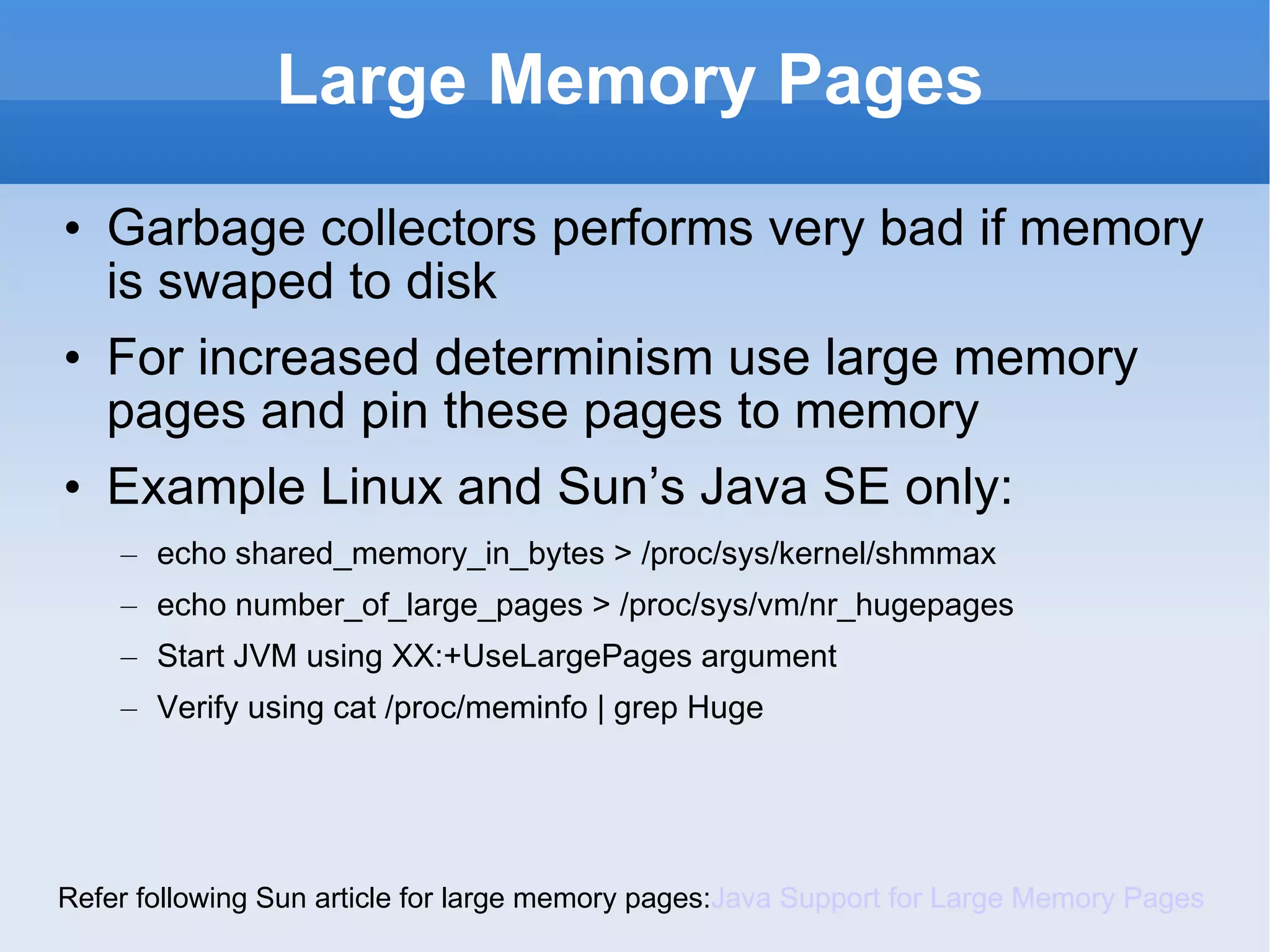 Large Memory Pages Garbage collectors performs very bad if memory is swaped to disk For increased determinism use large memory pages and pin these pages to memory Example Linux and Sun’s Java SE only: echo shared_memory_in_bytes > /proc/sys/kernel/shmmax  echo number_of_large_pages > /proc/sys/vm/nr_hugepages  Start JVM using XX:+UseLargePages argument Verify using cat /proc/meminfo | grep Huge Refer following Sun article for large memory pages: Java Support for Large Memory Pages 