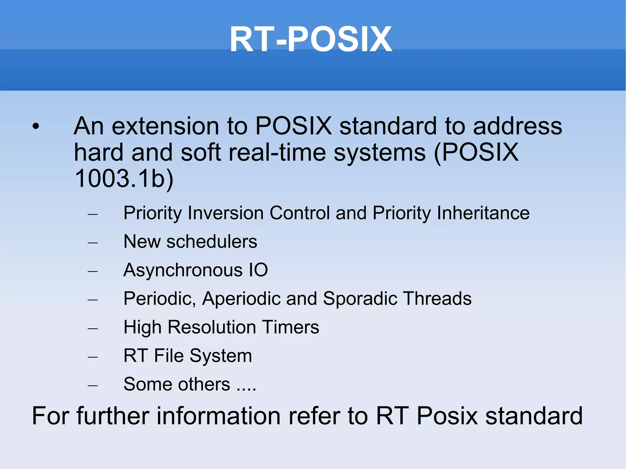 RT-POSIX An extension to POSIX standard to address hard and soft real-time systems (POSIX 1003.1b) Priority Inversion Control and Priority Inheritance New schedulers Asynchronous IO Periodic, Aperiodic and Sporadic Threads High Resolution Timers RT File System Some others .... For further information refer to  RT Posix  standard 