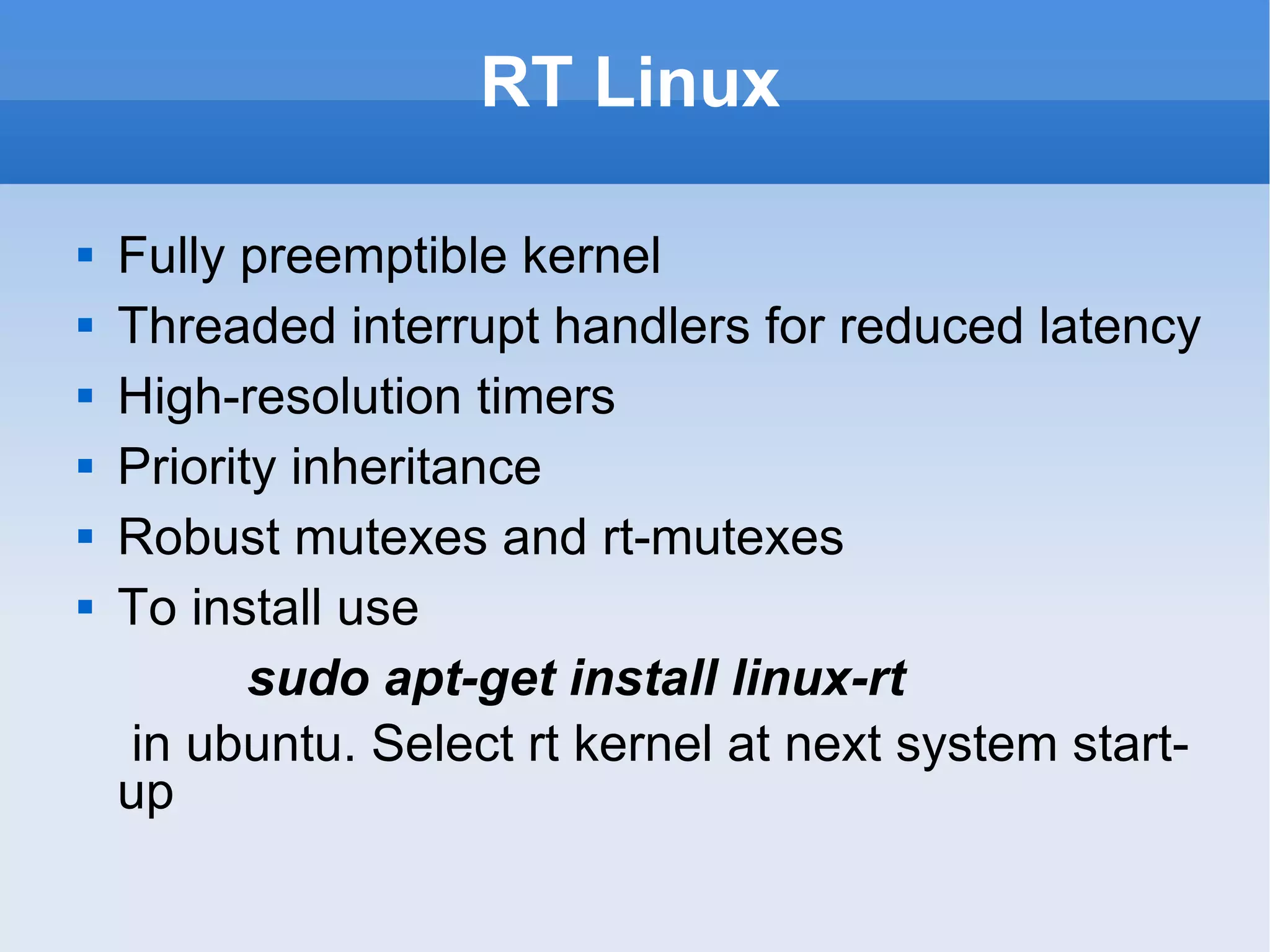 RT Linux Fully preemptible kernel Threaded interrupt handlers for reduced latency High-resolution timers Priority inheritance Robust mutexes and rt-mutexes To install use  sudo apt-get install linux-rt   in ubuntu. Select rt kernel at next system start-up 