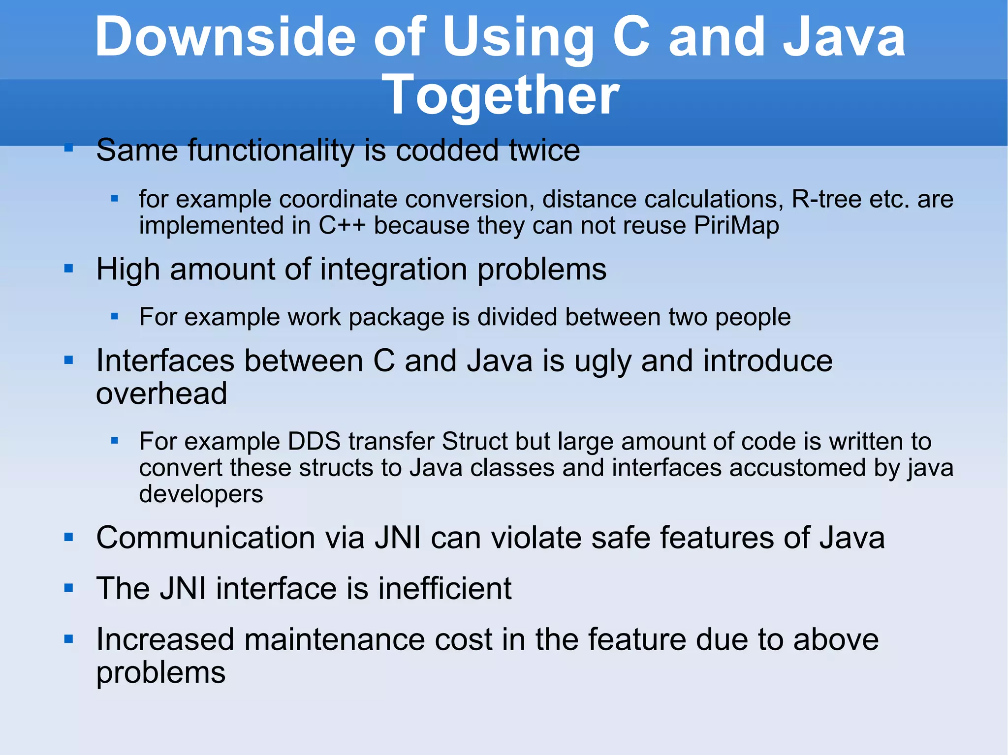 Downside of Using C and Java Together Same functionality is codded twice   for example coordinate conversion, distance calculations, R-tree etc. are implemented in C++ because they can not reuse PiriMap High amount of integration problems For example work package is divided between two people Interfaces between C and Java is ugly and introduce overhead For example DDS transfer Struct but large amount of code is written to convert these structs to Java classes and interfaces accustomed by java developers Communication via JNI can violate safe features of Java The JNI interface is inefficient Increased maintenance cost in the feature due to above problems 