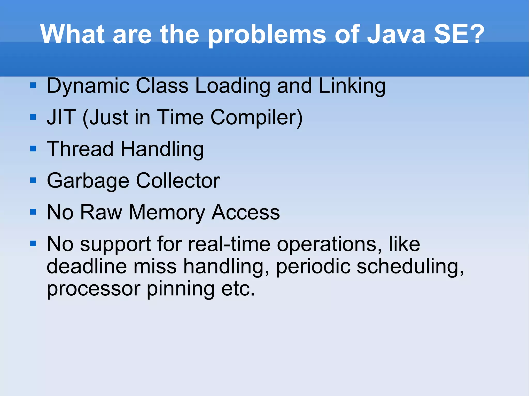 What are the problems of Java SE? Dynamic Class Loading and Linking JIT (Just in Time Compiler) Thread Handling Garbage Collector No Raw Memory Access No  support for  real-time operations, like deadline miss handling, periodic scheduling, processor pinning etc. 