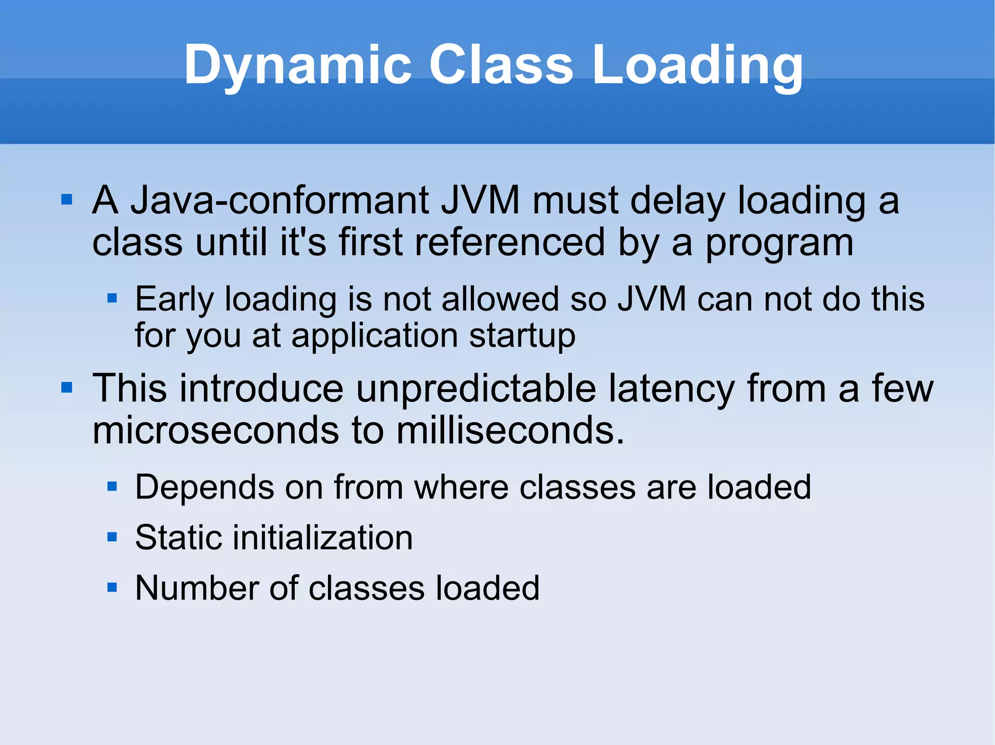 Dynamic Class Loading A Java-conformant JVM must delay loading a class until it's first referenced by a program Early loading is not allowed so JVM can not do this for you at application startup This introduce unpredictable latency from a few microseconds to milliseconds. Depends on from where classes are loaded Static initialization Number of classes loaded 