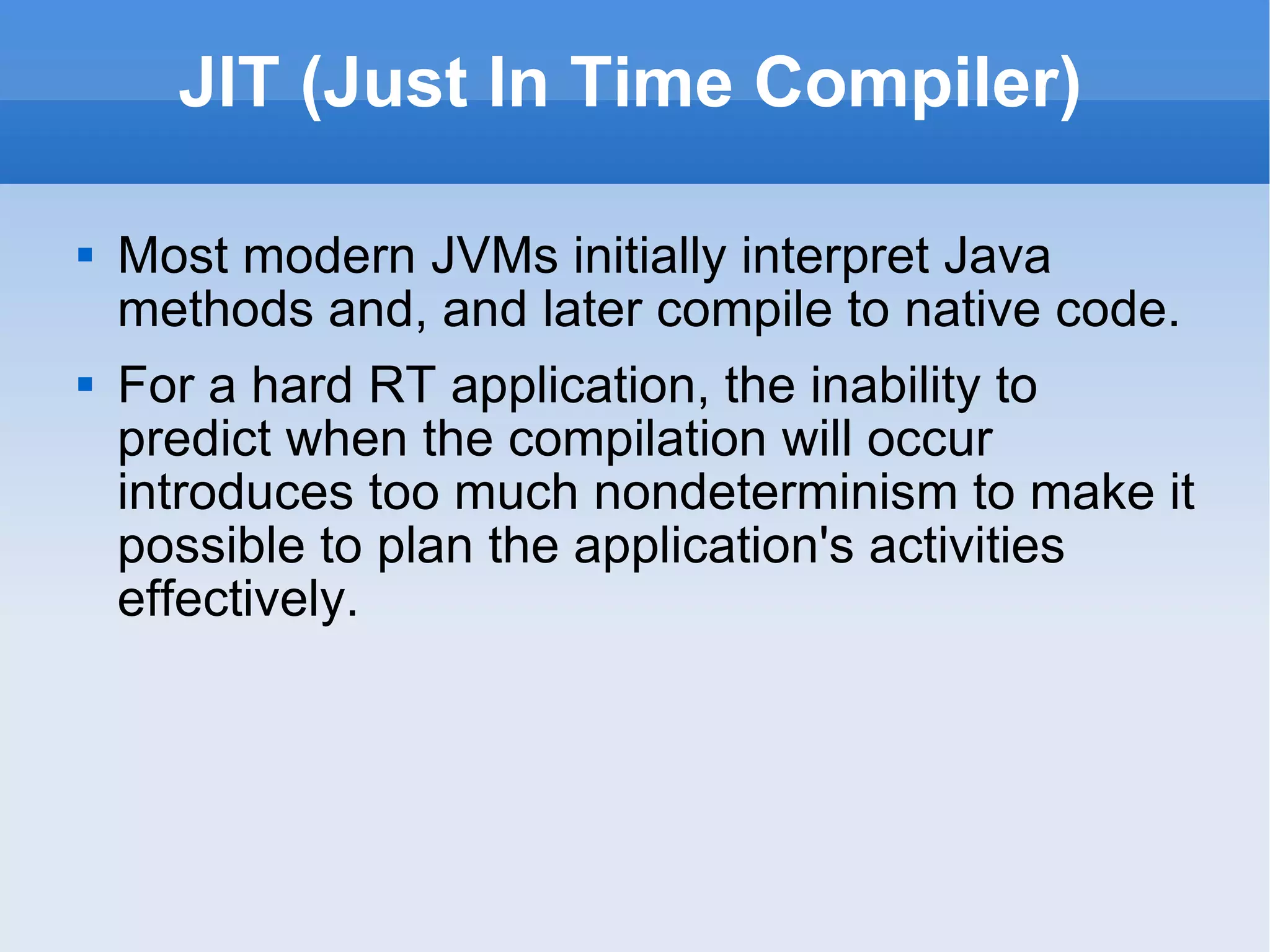 JIT (Just In Time Compiler) Most modern JVMs initially interpret Java methods and, and later compile to native code. For a hard RT application, the inability to predict when the compilation will occur introduces too much nondeterminism to make it possible to plan the application's activities effectively. 