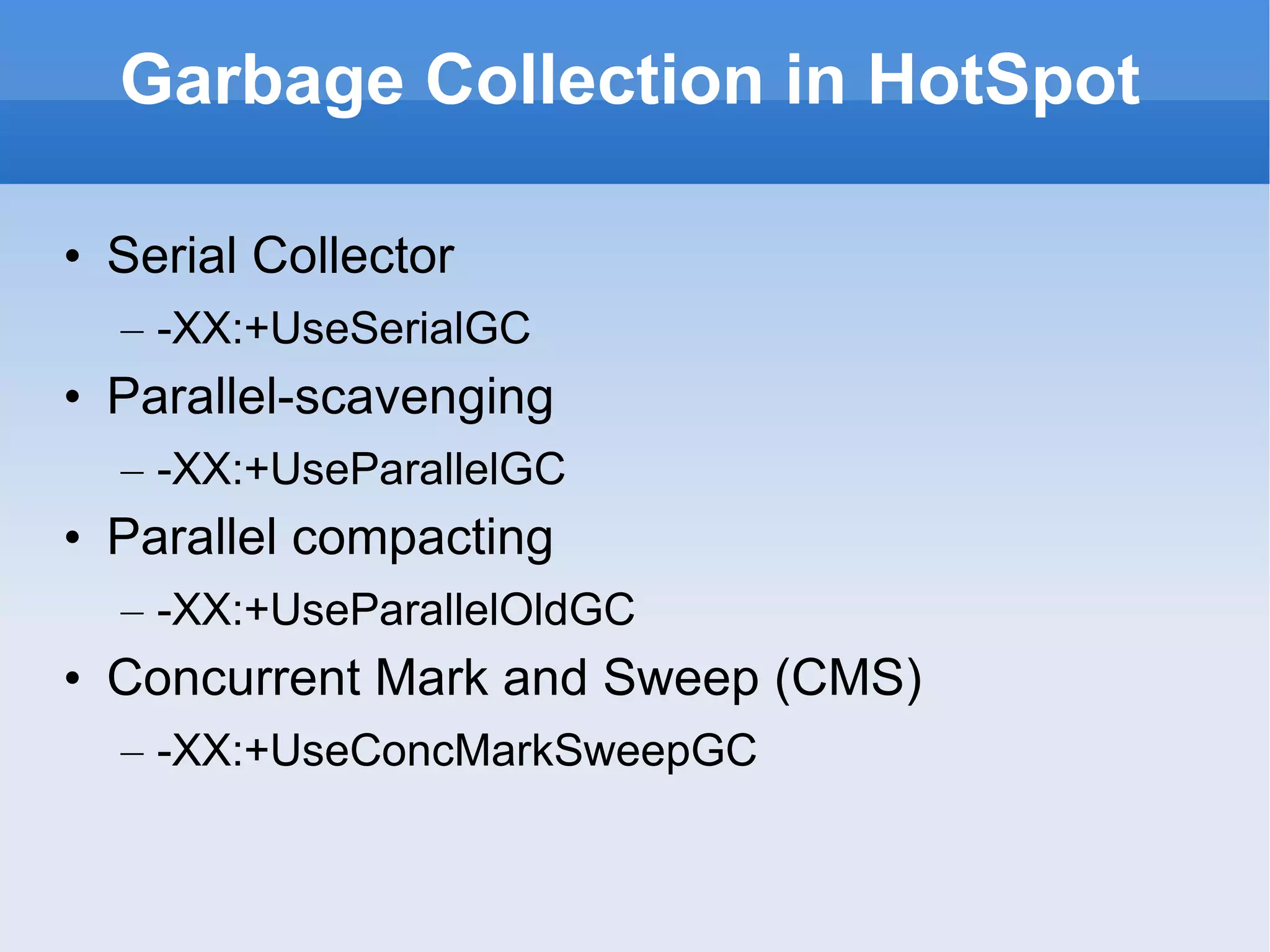 Garbage Collection in HotSpot Serial Collector -XX:+UseSerialGC Parallel-scavenging -XX:+UseParallelGC Parallel compacting -XX:+UseParallelOldGC Concurrent Mark and Sweep (CMS) -XX:+UseConcMarkSweepGC 