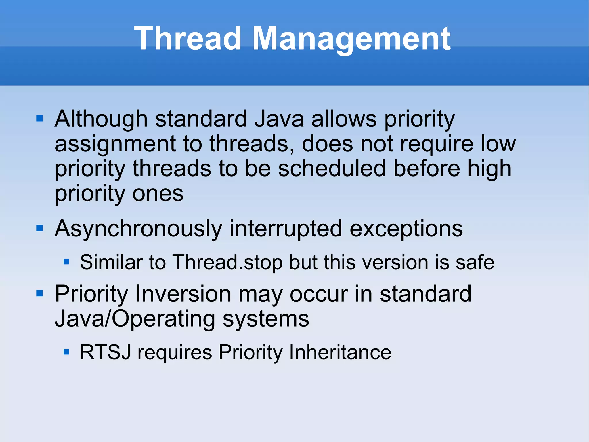 Thread Management Although standard Java allows priority assignment to threads,  does not require low priority threads to be scheduled before high priority ones Asynchronously interrupted exceptions Similar to Thread.stop but this version is safe Priority Inversion may occur in standard Java/Operating systems RTSJ requires Priority Inheritance 