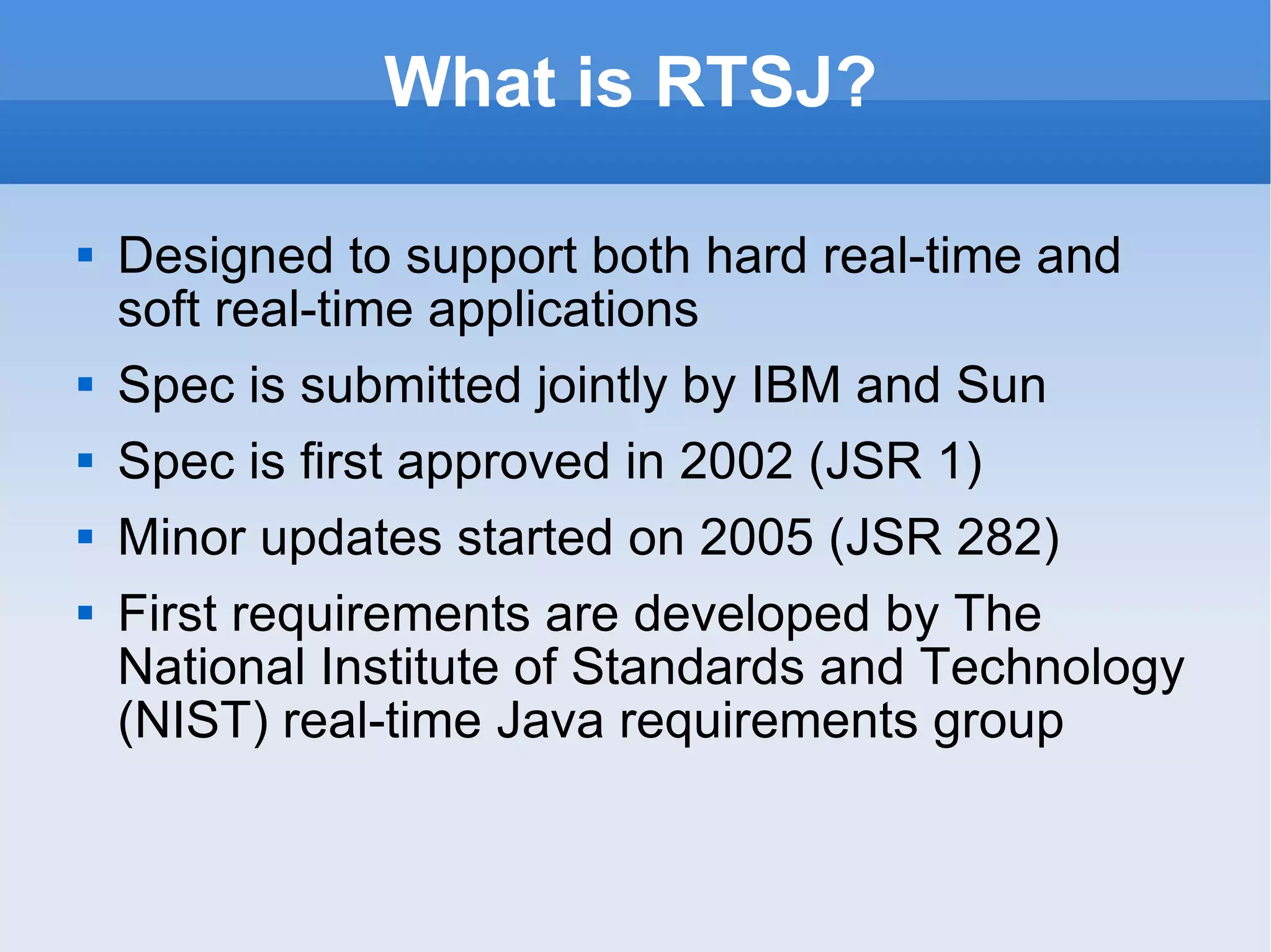 What is RTSJ? Designed to support both hard real-time and soft real-time applications Spec is submitted jointly by IBM and Sun Spec is first approved in 2002 (JSR 1) Minor updates started on 2005 (JSR 282) First requirements are developed by The National Institute of Standards and Technology (NIST) real-time Java requirements group 