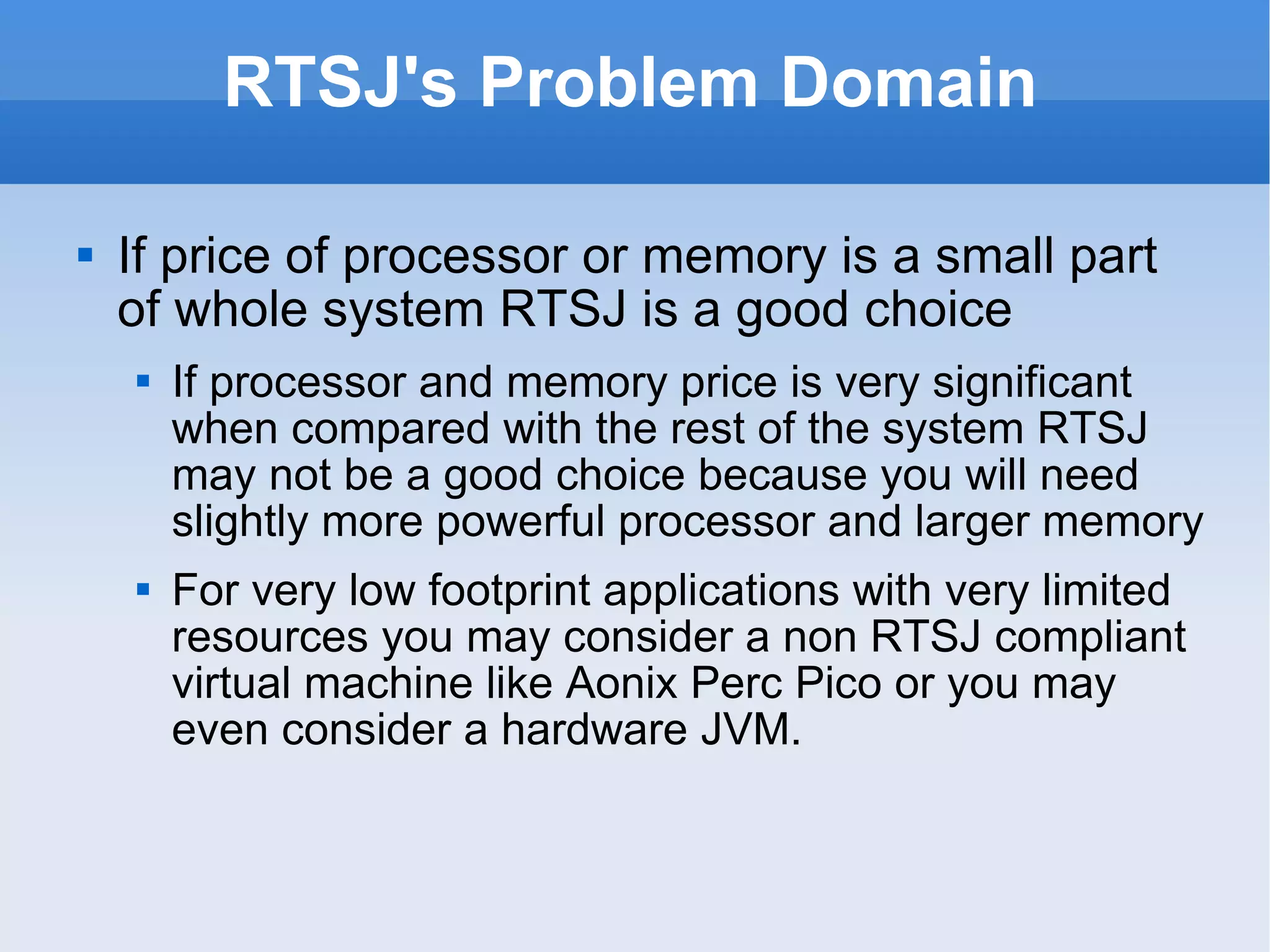 RTSJ's Problem Domain If price of processor or memory is a small part of whole system RTSJ is a good choice If processor and memory price is very significant when compared with the rest of the system RTSJ may not be a good choice because you will need slightly more powerful processor and larger memory For very low footprint applications with very limited resources you may consider a non RTSJ compliant virtual machine like Aonix Perc Pico or you may even consider a hardware JVM. 
