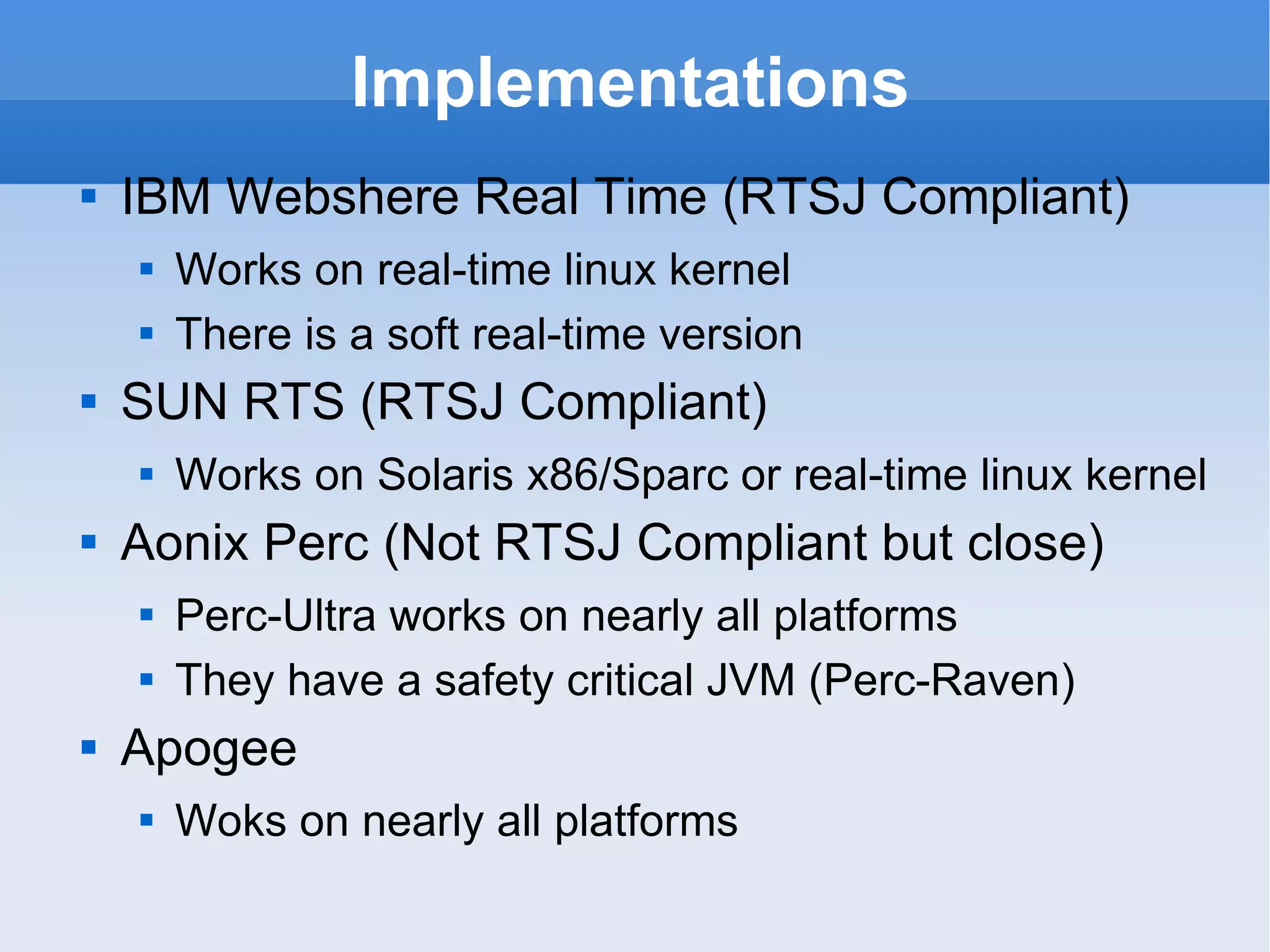 Implementations IBM Webshere Real Time  (RTSJ Compliant) Works on real-time linux kernel There is a soft real-time version SUN RTS  (RTSJ Compliant) Works on Solaris x86/Sparc or real-time linux kernel Aonix Perc  (Not RTSJ Compliant but close) Perc-Ultra works on nearly all platforms They have a safety critical JVM (Perc-Raven) Apogee Woks on nearly all platforms 