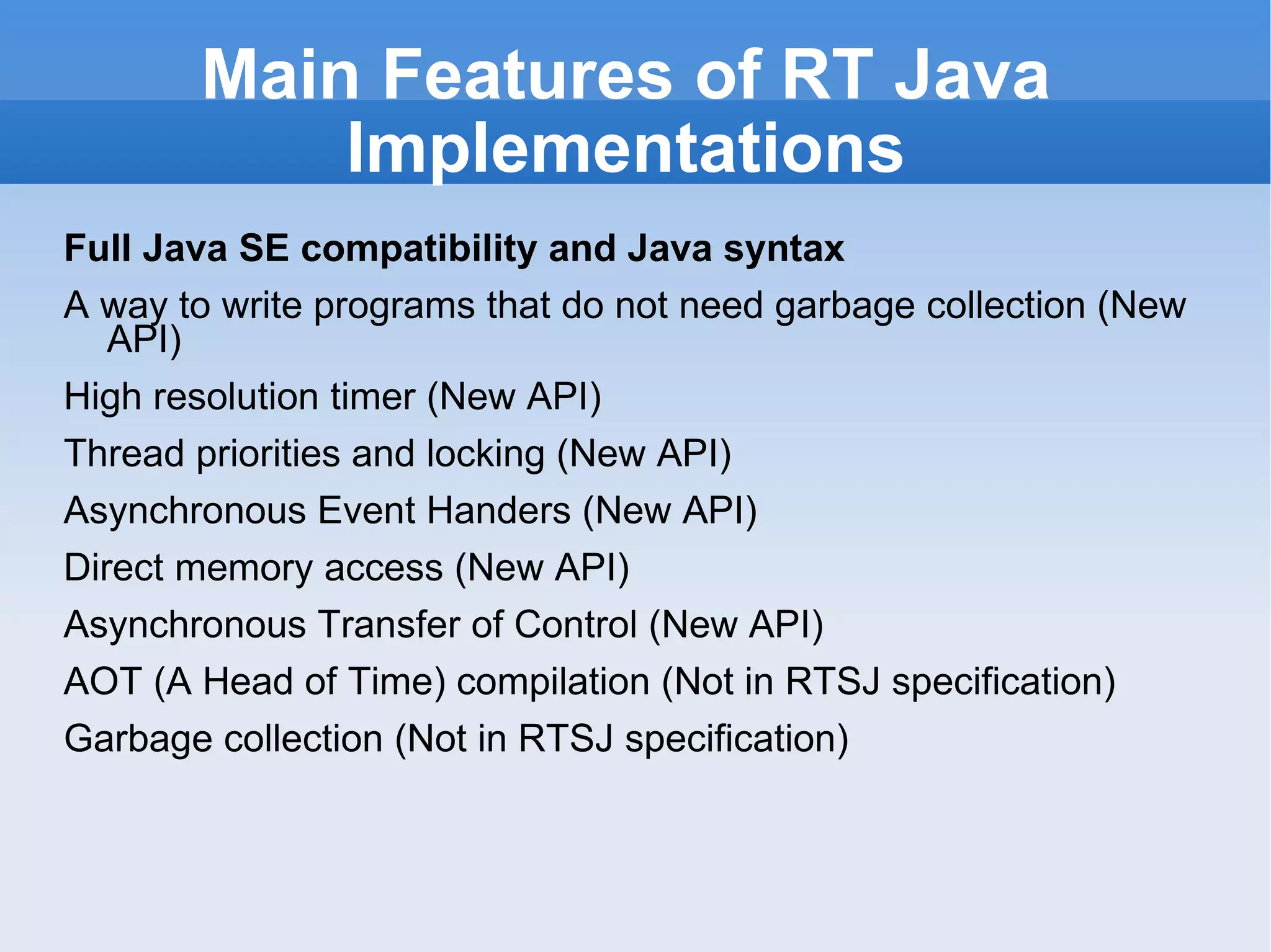 Main Features of RT Java Implementations Full Java SE compatibility and Java syntax A way to write programs that do not need garbage collection (New API) High resolution timer (New API) Thread priorities and locking (New API) Asynchronous Event Handers (New API) Direct memory access (New API) Asynchronous Transfer of Control (New API) AOT (A Head of Time) compilation (Not in RTSJ specification) Garbage collection (Not in RTSJ specification) 