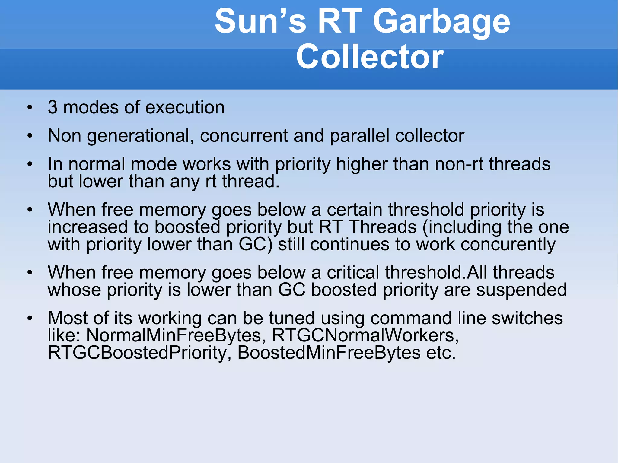 Sun’s RT Garbage Collector 3 modes of execution Non generational, concurrent and parallel collector In normal mode works with priority higher than non-rt threads but lower than any rt thread. When free memory goes below a certain threshold priority is increased to boosted priority but RT Threads (including the one with priority lower than GC) still continues to work concurently When free memory goes below a critical threshold.All threads whose priority is lower than GC boosted priority are suspended Most of its working can be tuned using command line switches like: NormalMinFreeBytes, RTGCNormalWorkers, RTGCBoostedPriority, BoostedMinFreeBytes etc. 