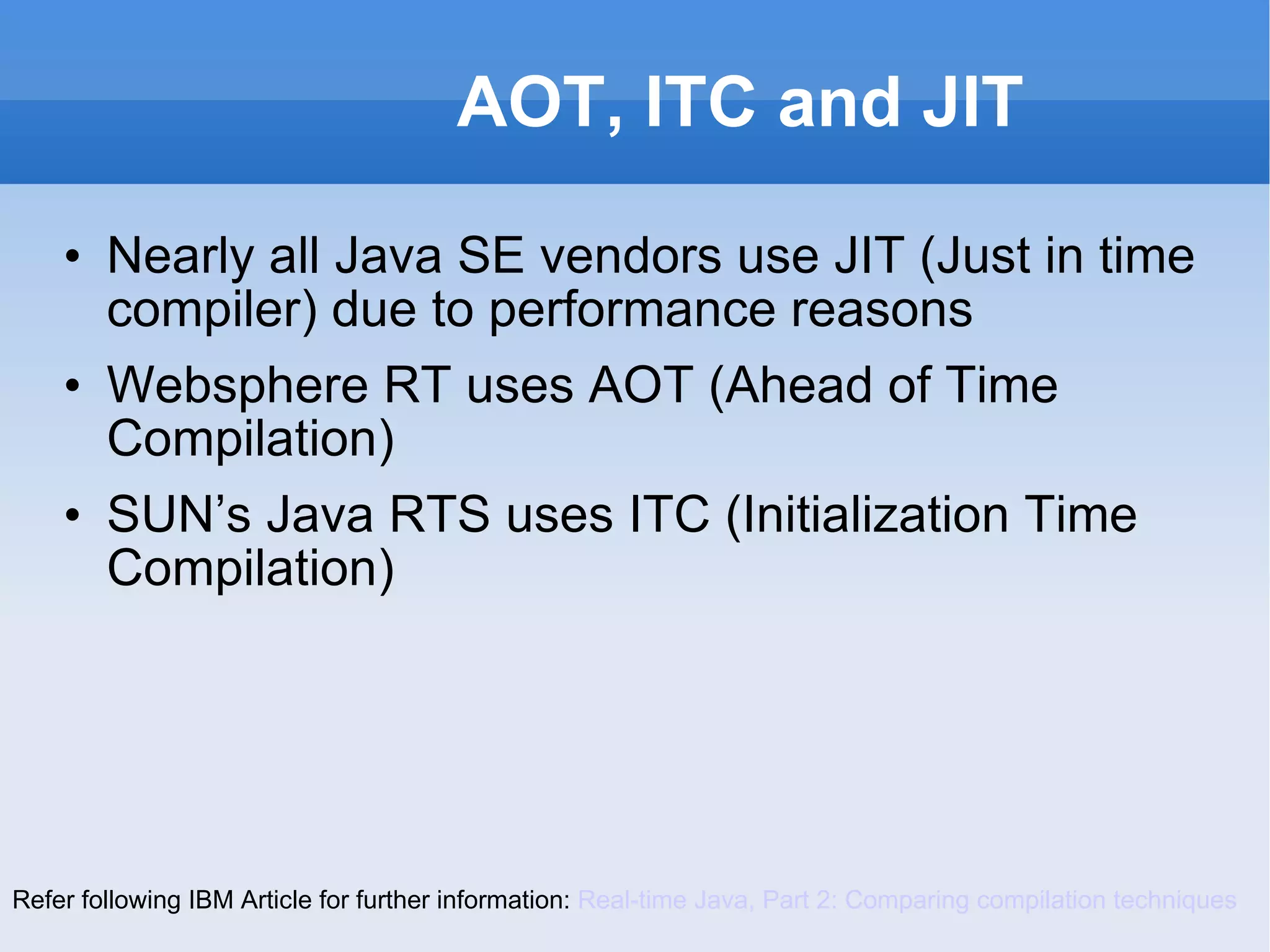 AOT, ITC and JIT Nearly all Java SE vendors use JIT (Just in time compiler) due to performance reasons Websphere RT uses AOT (Ahead of Time Compilation) SUN’s Java RTS uses ITC (Initialization Time Compilation) Refer following IBM Article for further information:  Real-time Java, Part 2: Comparing compilation techniques 