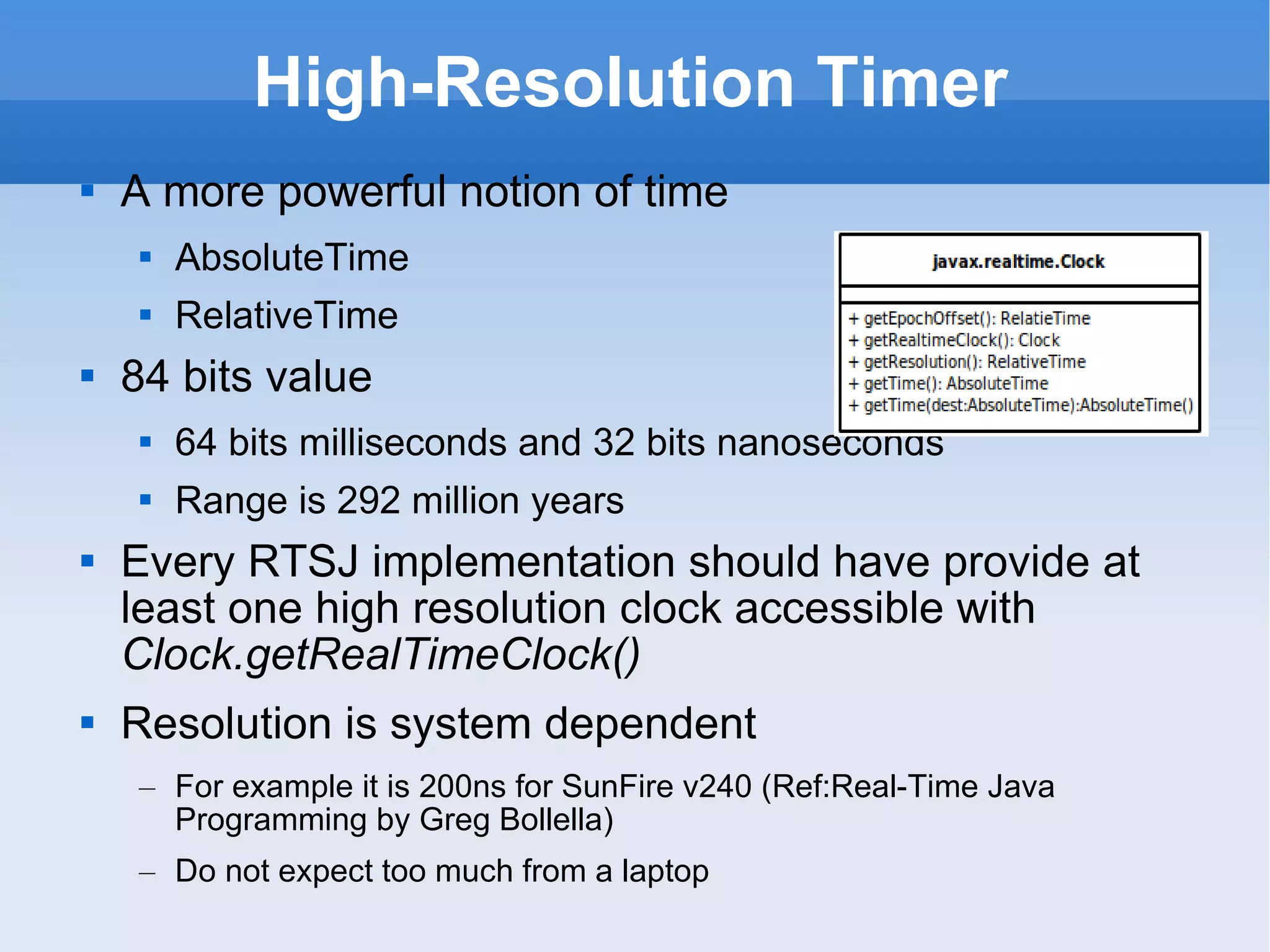 High-Resolution Timer A more powerful notion of time AbsoluteTime RelativeTime 84 bits value 64 bits milliseconds and 32 bits nanoseconds Range is 292 million years Every RTSJ implementation should have provide at least one high resolution clock accessible with  Clock.getRealTimeClock() Resolution is system dependent For example it is 200ns for SunFire v240 (Ref:Real-Time Java Programming by Greg Bollella) Do not expect too much from a laptop 