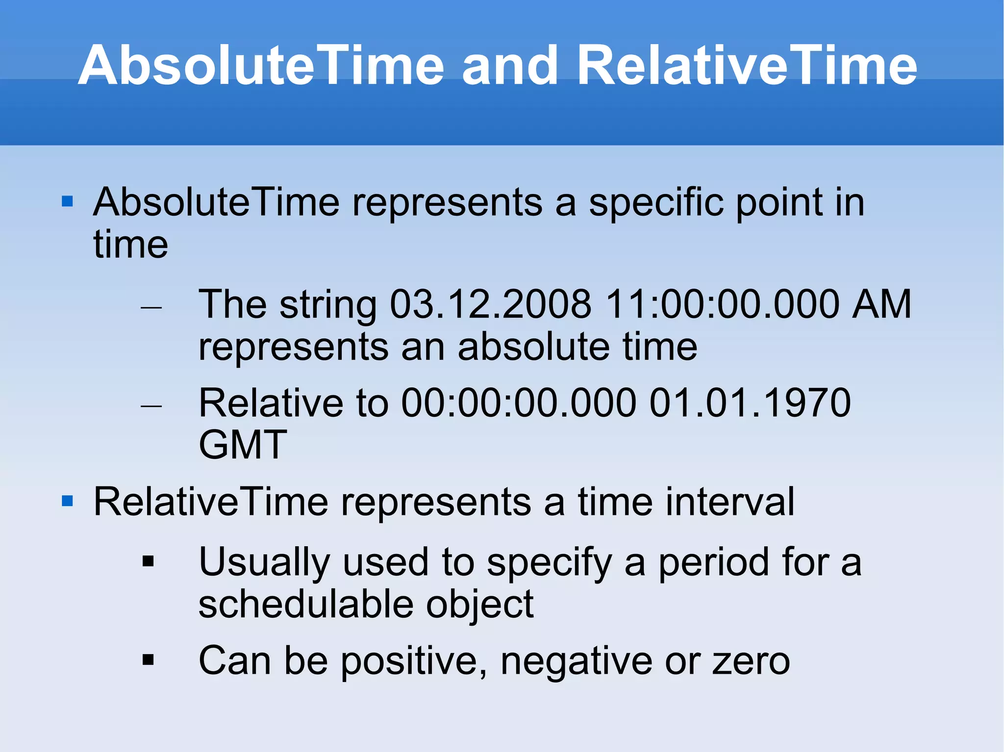 AbsoluteTime and RelativeTime AbsoluteTime represents a specific point in time The string 03.12.2008 11:00:00.000 AM represents an absolute time Relative to 00:00:00.000 01.01.1970 GMT   RelativeTime represents a time interval Usually used to specify a period for a schedulable object Can be positive, negative or zero 