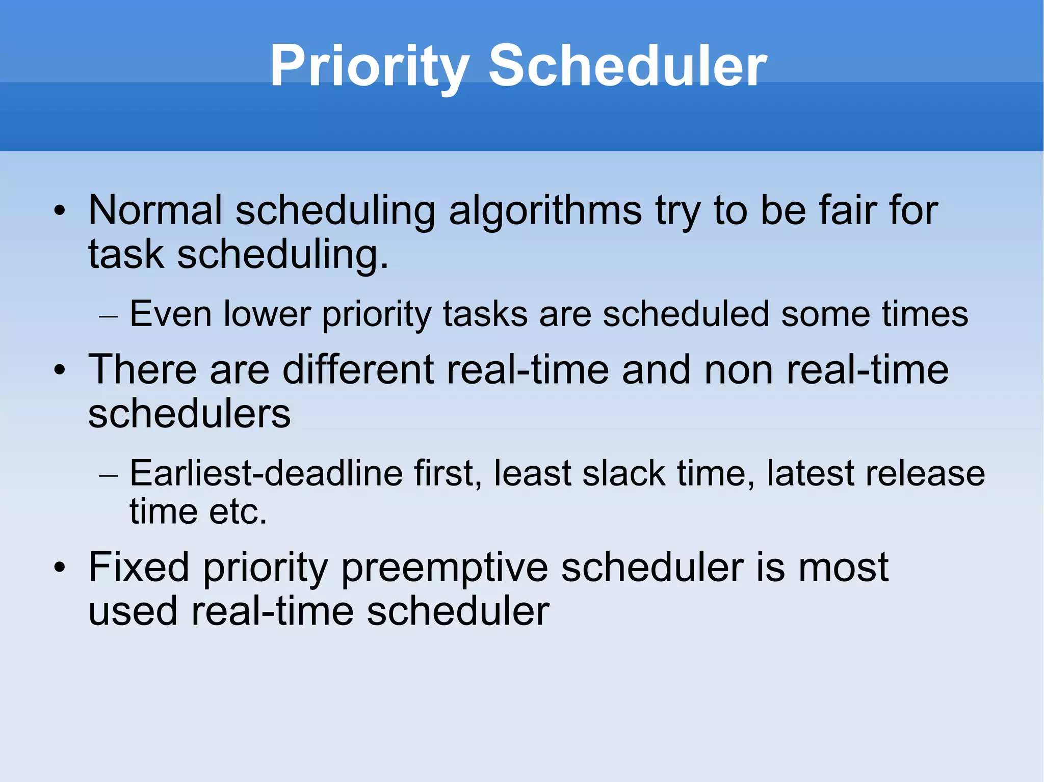 Priority Scheduler Normal scheduling algorithms try to be fair for task scheduling.  Even lower priority tasks are scheduled some times There are different real-time and non real-time schedulers Earliest-deadline first, least slack time, latest release time etc. Fixed priority preemptive scheduler is most used real-time scheduler 