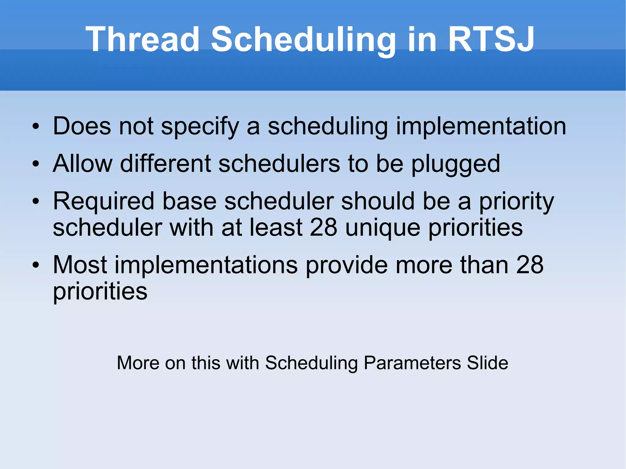 Thread Scheduling in RTSJ Does not specify a scheduling implementation Allow different schedulers to be plugged Required base scheduler should be a priority scheduler with at least 28 unique priorities Most implementations provide more than 28 priorities More on this with Scheduling Parameters Slide 