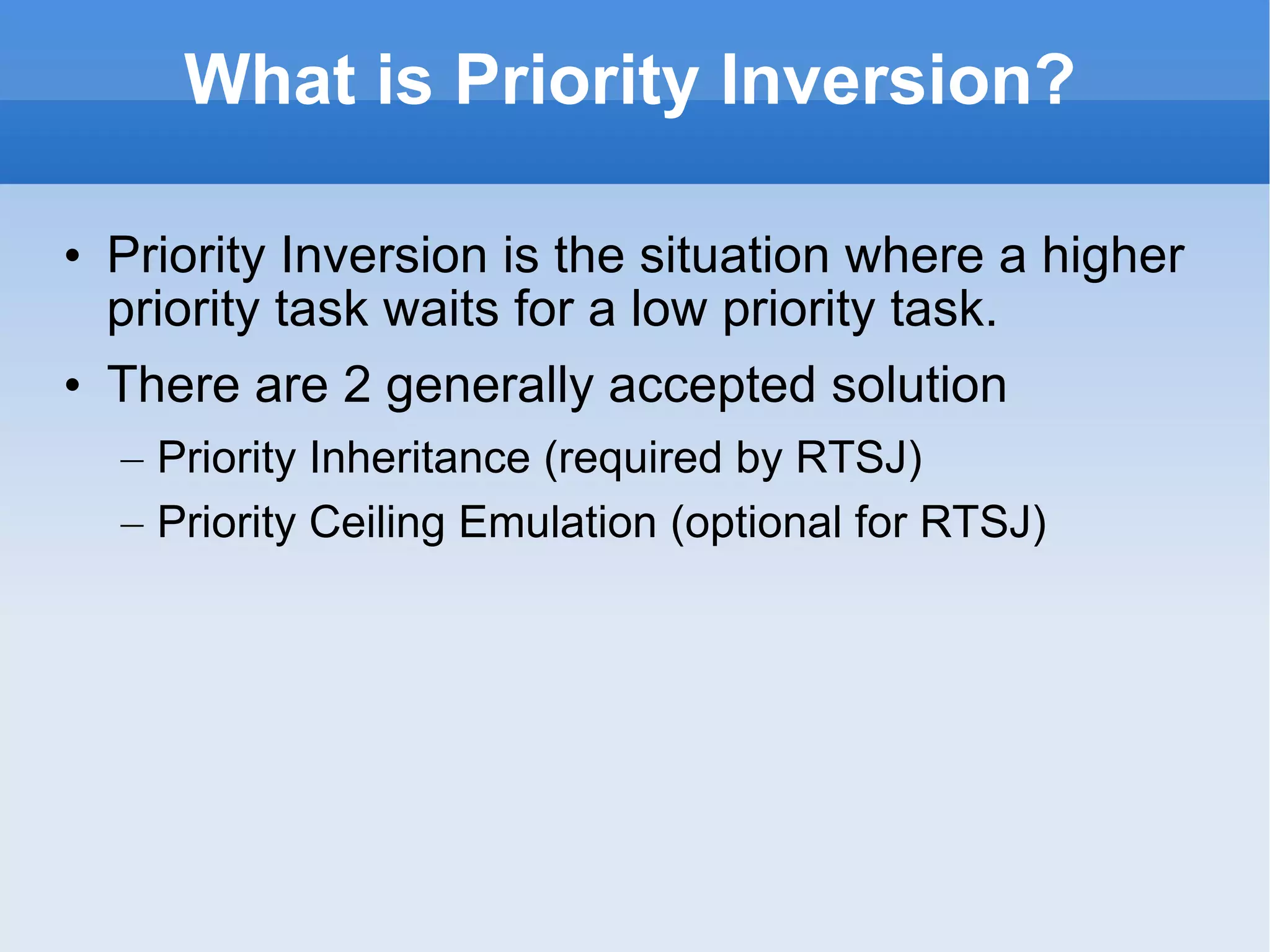What is  Priority Inversion ? Priority Inversion is the situation where a higher priority task waits for a low priority task. There are 2 generally accepted solution Priority Inheritance  (required by RTSJ) Priority Ceiling Emulation  (optional for RTSJ) 
