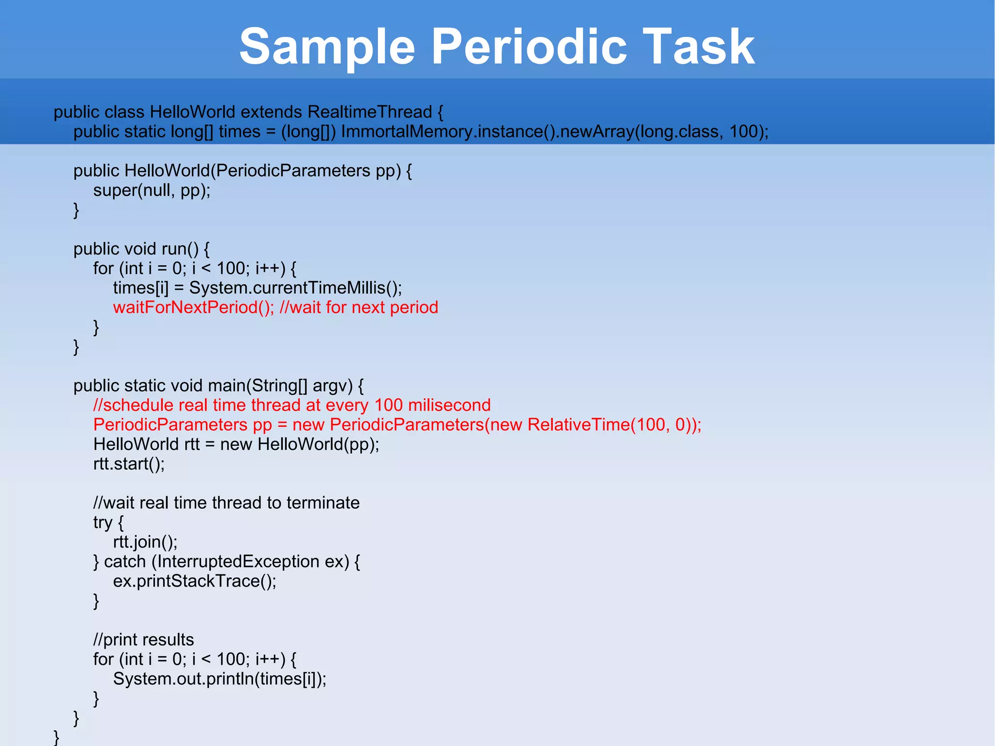 Sample  Periodic Task public class HelloWorld extends RealtimeThread {        public static long[] times = (long[]) ImmortalMemory.instance().newArray(long.class, 100);           public HelloWorld(PeriodicParameters pp) {            super(null, pp);        }           public void run() {            for (int i = 0; i < 100; i++) {                times[i] = System.currentTimeMillis();                waitForNextPeriod(); //wait for next period            }        }           public static void main(String[] argv) {             //schedule real time thread at every 100 milisecond            PeriodicParameters pp = new PeriodicParameters(new RelativeTime(100, 0));            HelloWorld rtt = new HelloWorld(pp);            rtt.start();               //wait real time thread to terminate            try {                rtt.join();            } catch (InterruptedException ex) {                ex.printStackTrace();            }               //print results            for (int i = 0; i < 100; i++) {                System.out.println(times[i]);            }        }   }   