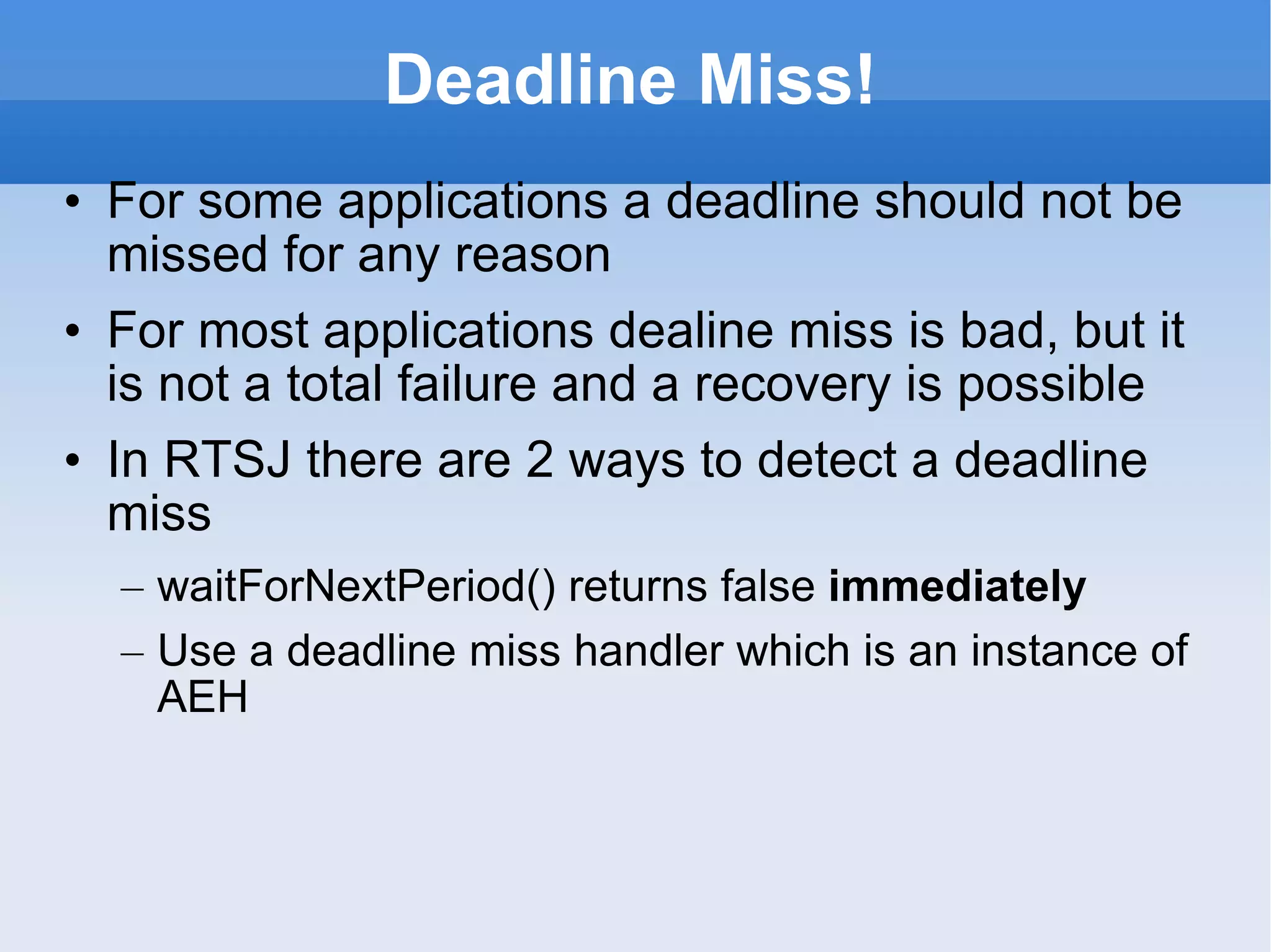 Deadline Miss! For some applications a deadline should not be missed for any reason For most applications dealine miss is bad, but it is not a total failure and a recovery is possible In RTSJ there are 2 ways to detect a deadline miss waitForNextPeriod() returns false  immediately Use a deadline miss handler which is an instance of AEH 