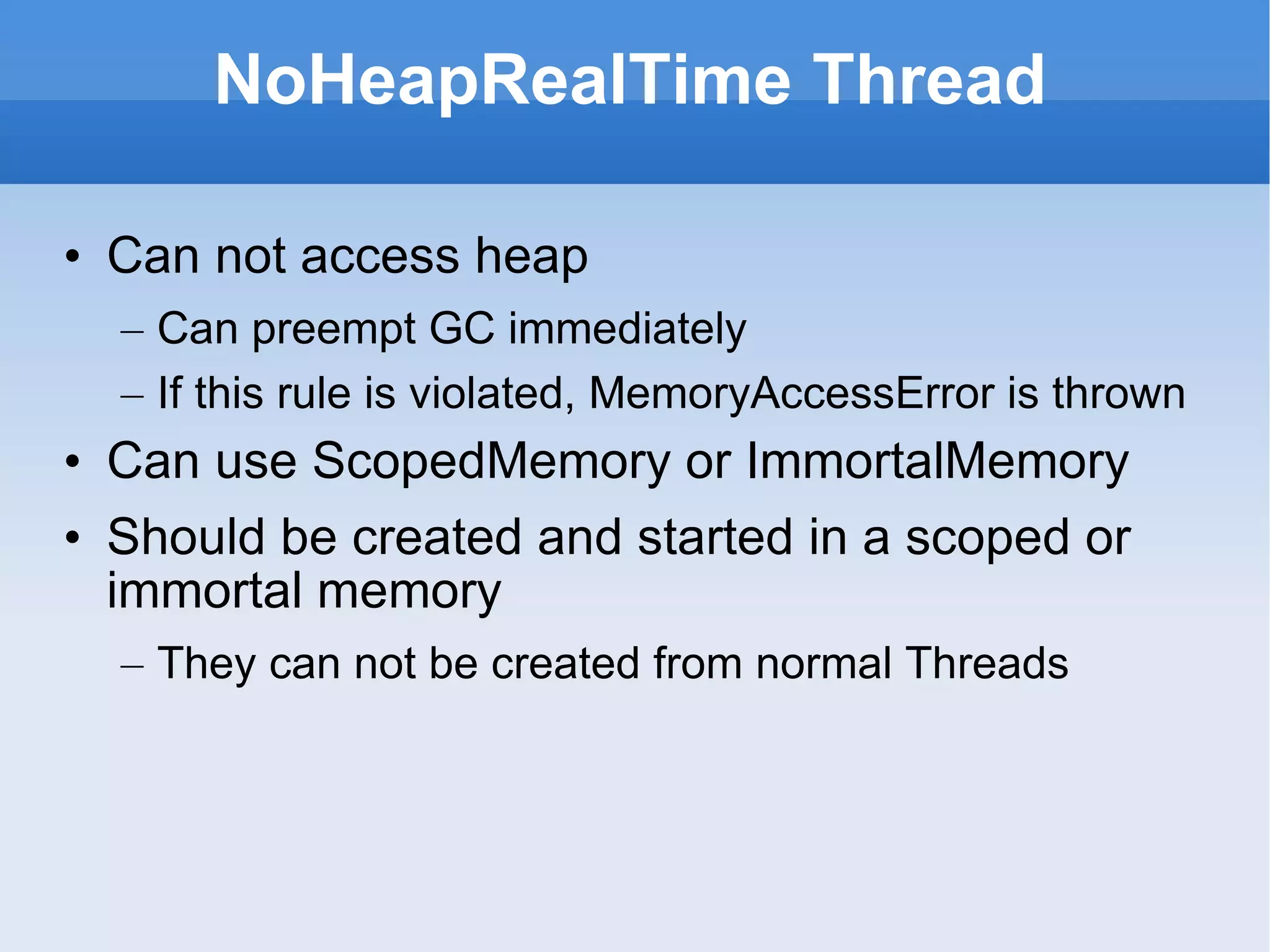 NoHeapRealTime Thread Can not access heap Can preempt GC immediately If this rule is violated, MemoryAccessError is thrown Can use ScopedMemory or ImmortalMemory Should be created and started in a scoped or immortal memory They can not be created from normal Threads 