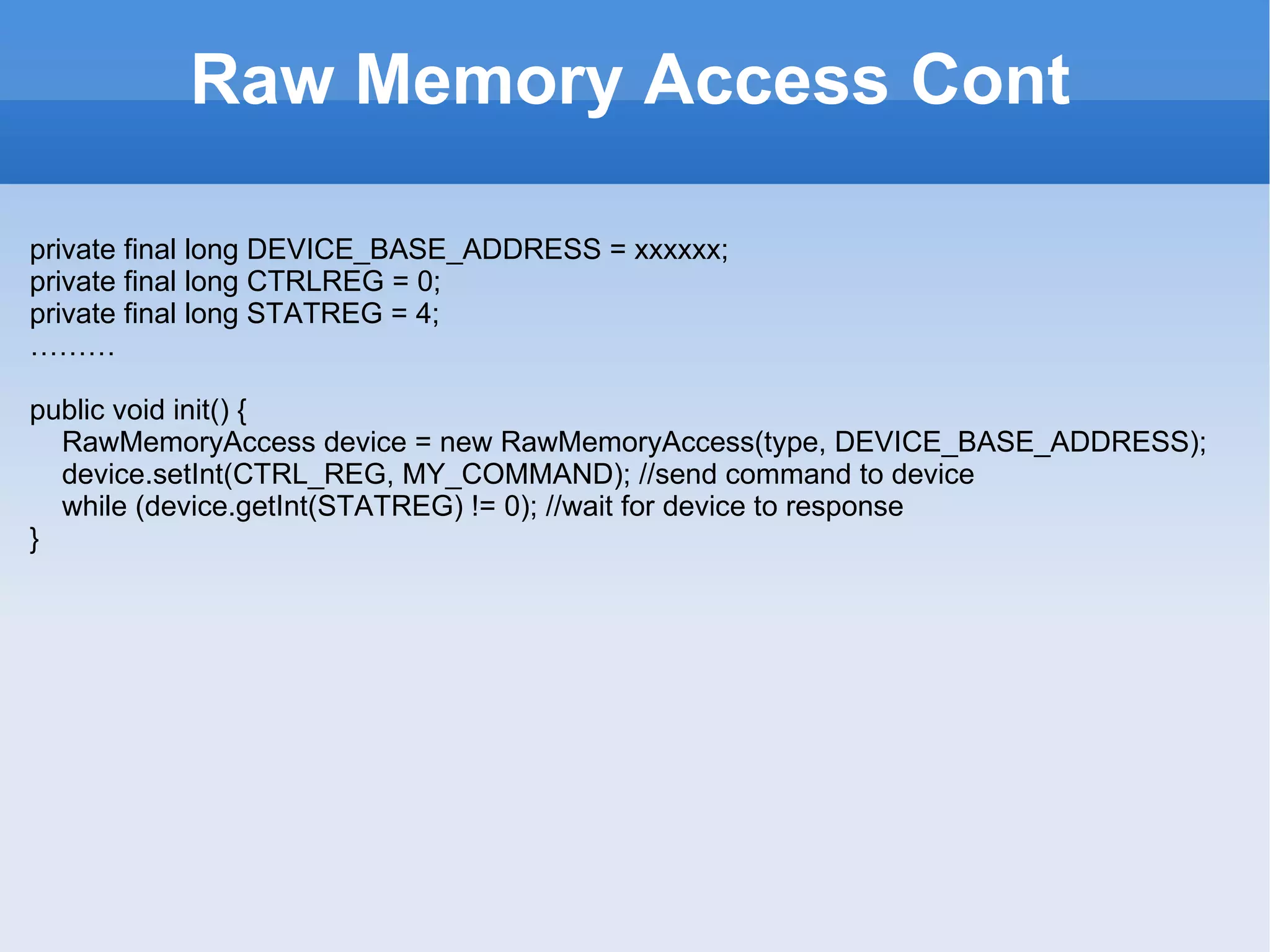 Raw Memory Access Cont private final long DEVICE_BASE_ADDRESS =  xxxxxx ; private final long CTRLREG = 0; private final long  STAT REG =  4 ; ……… p ublic void init()  { RawMemoryAccess device = new RawMemoryAccess(type, DEVICE_BASE_ADDRESS); device.setInt(CTRL_REG, MY_COMMAND); //send command to device while (device.getInt(STATREG) != 0); //wait for device to response } 